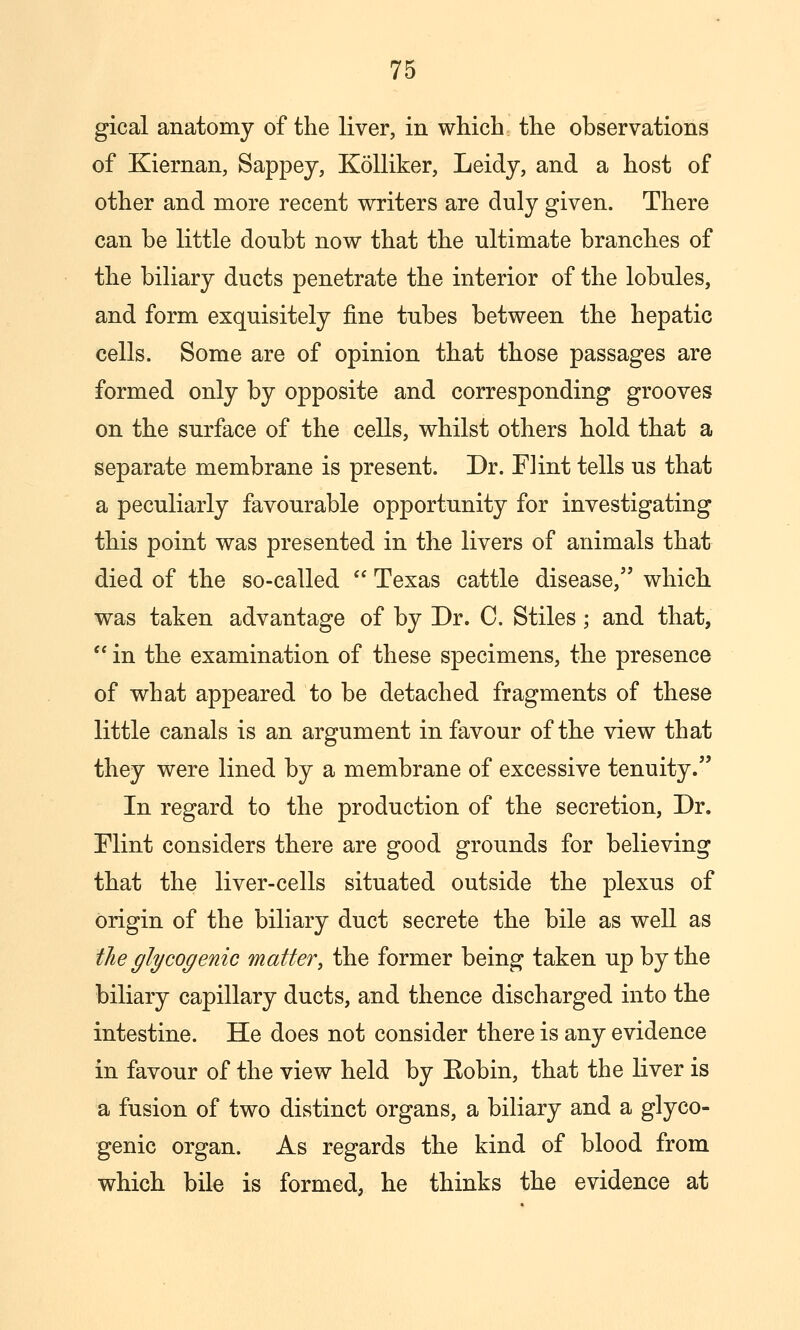 gical anatomy of the liver, in which the observations of Kiernan, Sappej, Kolliker, Leidy, and a host of other and more recent writers are duly given. There can be little doubt now that the ultimate branches of the biliary ducts penetrate the interior of the lobules, and form exquisitely fine tubes between the hepatic cells. Some are of opinion that those passages are formed only by opposite and corresponding grooves on the surface of the cells, whilst others hold that a separate membrane is present. Dr. Flint tells us that a peculiarly favourable opportunity for investigating this point was presented in the livers of animals that died of the so-called  Texas cattle disease, which was taken advantage of by Dr. C. Stiles; and that,  in the examination of these specimens, the presence of what appeared to be detached fragments of these little canals is an argument in favour of the view that they were lined by a membrane of excessive tenuity. In regard to the production of the secretion. Dr. Flint considers there are good grounds for believing that the liver-cells situated outside the plexus of origin of the biliary duct secrete the bile as well as the glycogenic matter, the former being taken up by the biliary capillary ducts, and thence discharged into the intestine. He does not consider there is any evidence in favour of the view held by Eobin, that the liver is a fusion of two distinct organs, a biliary and a glyco- genic organ. As regards the kind of blood from which bile is formed, he thinks the evidence at