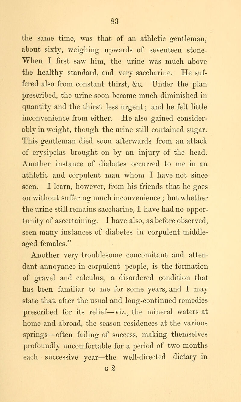 the same time, was that of an athletic gentleman, about sixty, weighing upwards of seventeen stone. When I first saw him, the urine was much above the healthy standard, and very saccharine. He suf- fered also from constant thirst, &c. Under the plan prescribed, the urine soon became much diminished in quantity and the thirst less urgent; and he felt little inconvenience from either. He also gained consider- ably in weight, though the urine still contained sugar. This gentleman died soon afterwards from an attack of erysipelas brought on by an injury of the head. Another instance of diabetes occurred to me in an athletic and corpulent man whom I have not since seen. I learn, however, from his friends that he goes on without suffering much inconvenience; but whether the urine still remains saccharine, I have had no oppor- tunity of ascertaining. I have also, as before observed, seen many instances of diabetes in corpulent middle- aged females. Another very troublesome concomitant and atten- dant annoyance in corpulent people, is the formation of gravel and calculus, a disordered condition that has been familiar to me for some years, and 1 may state that, after the usual and long-continued remedies prescribed for its relief—viz., the mineral waters at liome and abroad, the season residences at the various springs—often failing of success, making themselves profoundly uncomfortable for a period of two months each successive year—the well-directed dietary in g2