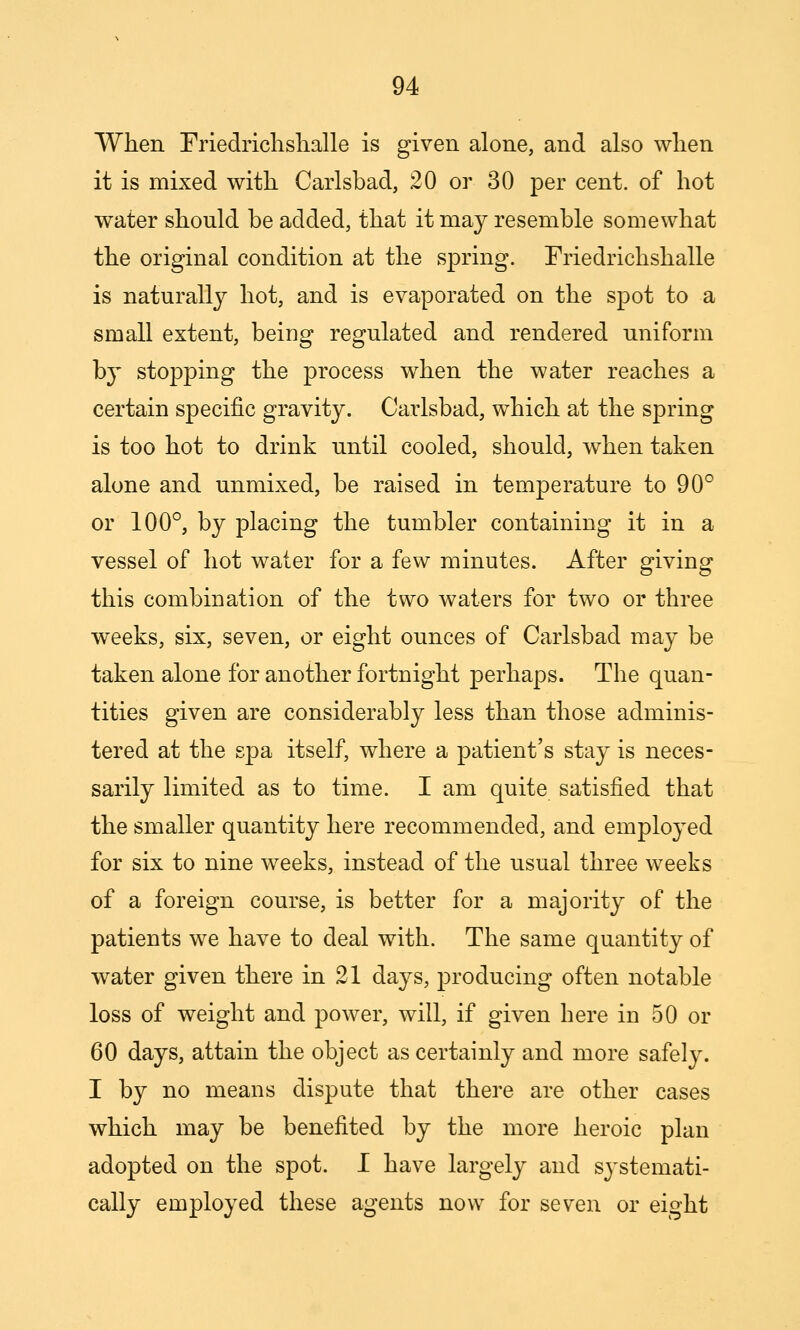 When rriedrichshalle is given alone, and also when it is mixed with Carlsbad, 20 or 30 per cent, of hot water should be added, that it may resemble somewhat the original condition at the spring. Friedrichshalle is naturally hot, and is evaporated on the spot to a small extent, being regulated and rendered uniform by stopping the process when the water reaches a certain specific gravity. Carlsbad, which at the spring is too hot to drink until cooled, should, when taken alone and unmixed, be raised in temperature to 90° or 100°, by placing the tumbler containing it in a vessel of hot water for a few minutes. After giving this combination of the two waters for two or three weeks, six, seven, or eight ounces of Carlsbad may be taken alone for another fortnight perhaps. The quan- tities given are considerably less than those adminis- tered at the spa itself, where a patient's stay is neces- sarily limited as to time. I am quite satisfied that the smaller quantity here recommended, and employed for six to nine weeks, instead of the usual three weeks of a foreign course, is better for a majority of the patients we have to deal with. The same quantity of water given there in 21 days, producing often notable loss of weight and power, will, if given here in 50 or 60 days, attain the object as certainly and more safely. I by no means dispute that there are other cases which may be benefited by the more heroic plan adopted on the spot. I have largely and systemati- cally employed these agents now for seven or eight