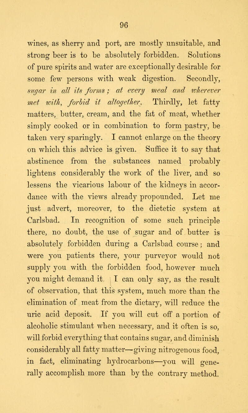 wines, as sherry and port, are mostly unsuital3le, and strong beer is to be absolutely forbidden. Solutions of pure spirits and water are exceptionally desirable for some few persons witb weak digestion. Secondly, sugar in all its forms; at every meal and wJierever met tcith, forbid it altogether. Thirdly, let fatty matters, butter, cream, and the fat of meat, whether simply cooked or in combination to form pastry, be taken very sparingly. I cannot enlarge on the theory on which this advice is given. Suffice it to say that abstinence from the substances named probably lightens considerably the work of the liver, and so lessens the vicarious labour of the kidneys in accor- dance with the views already propounded. Let me just advert, moreover, to the dietetic system at Carlsbad. In recognition of some such principle there, no doubt, the use of sugar and of butter is absolutely forbidden during a Carlsbad course; and were you patients there, your purveyor would not supply you with the forbidden food, however much you might demand it. T can only say, as the result of observation, that this system, much more than the elimination of meat from the dietary, will reduce the uric acid deposit. If you will cut off a portion of alcoholic stimulant when necessary, and it often is so, will forbid everything that contains sugar, and diminish considerably all fatty matter—giving nitrogenous food, in fact, eliminating hydrocarbons—you will gene- rally accomplish more than by the contrary method.