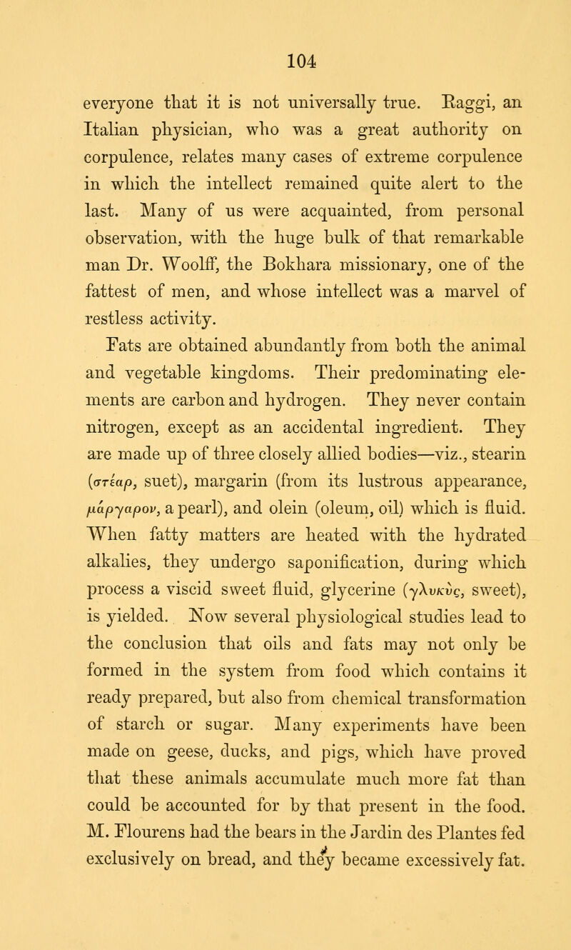 everyone that it is not universally true. Baggi, an Italian physician, who was a great authority on corpulence, relates many cases of extreme corpulence in which the intellect remained quite alert to the last. Many of us were acquainted, from personal observation, with the huge bulk of that remarkable man Dr. WoolfF, the Bokhara missionary, one of the fattest of men, and whose intellect was a marvel of restless activity. Fats are obtained abundantly from both the animal and vegetable kingdoms. Their predominating ele- ments are carbon and hydrogen. They never contain nitrogen, except as an accidental ingredient. They are made up of three closely allied bodies—viz., stearin {(jrkap, suet), margarin (from its lustrous appearance, jjLapyapov, a pearl), and olein (oleum, oil) which is fluid. When fatty matters are heated with the hydrated alkalies, they undergo saponification, during which process a viscid sweet fluid, glycerine (jXvkvq, sweet), is yielded. Now several physiological studies lead to the conclusion that oils and fats may not only be formed in the system from food which contains it ready prepared, but also from chemical transformation of starch or sugar. Many experiments have been made on geese, ducks, and pigs, which have proved that these animals accumulate much more fat than could be accounted for by that present in the food. M. Flour ens had the bears in the Jardin des Plantes fed exclusively on bread, and they became excessively fat.