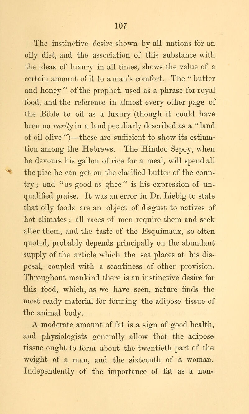 The instinctive desire shown by all nations for an oily diet, and the association of this substance with the ideas of luxury in all times, shows the value of a certain amount of it to a man's comfort. The  butter and honey of the prophet, used as a phrase for royal food, and the reference in almost every other page of the Bible to oil as a luxury (though it could have been no rarity in a land peculiarly described as a '* land of oil olive )—these are sufficient to show its estima- tion among the Hebrews. The Hindoo Sepoy, when he devours his gallon of rice for a meal, will spend all the pice he can get on the clarified butter of the coun- try ; and  as good as ghee  is his expression of un- qualified praise. It was an error in Dr. Liebig to state that oily foods are an object of disgust to natives of hot climates ; all races of men require them and seek after them, and the taste of the Esquimaux, so often quoted, probably depends principally on the abundant supply of the article which the sea places at his dis- posal, coupled with a scantiness of other provision. Throughout mankind there is an instinctive desire for this food, which, as we have seen, nature finds the most ready material for forming the adipose tissue of the animal body. A moderate amount of fat is a sign of good health, and physiologists generally allow that the adipose tissue ought to form about the twentieth part of the weight of a man, and the sixteenth of a woman. Independently of the importance of fat as a non-