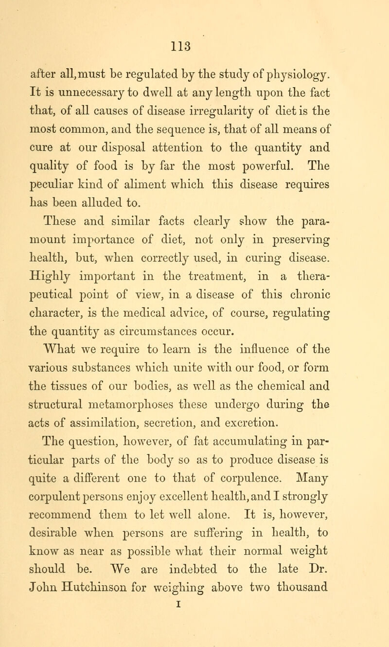 after all, must be regulated by the study of physiology. It is unnecessary to dwell at any length upon the fact that, of all causes of disease irregularity of diet is the most common, and the sequence is, that of all means of cure at our disposal attention to the quantity and quality of food is by far the most powerful. The peculiar kind of aliment which this disease requires has been alluded to. These and similar facts clearly show the para- mount importance of diet, not only in preserving health, but, when correctly used, in curing disease. Highly important in the treatment, in a thera- peutical point of view, in a disease of this chronic character, is the medical advice, of course, regulating the quantity as circumstances occur. What we require to learn is the influence of the various substances which unite with our food, or form the tissues of our bodies, as well as the chemical and structural metamorphoses these undergo during the acts of assimilation, secretion, and excretion. The question, however, of fat accumulating in par- ticular parts of the body so as to produce disease is quite a different one to that of corpulence. Many corpulent persons enjoy excellent health, and I strongly recommend them to let well alone. It is, however, desirable when persons are suffering in health, to know as near as possible what their normal weight should be. We are indebted to the late Dr. John Hutchinson for weighing above two thousand I