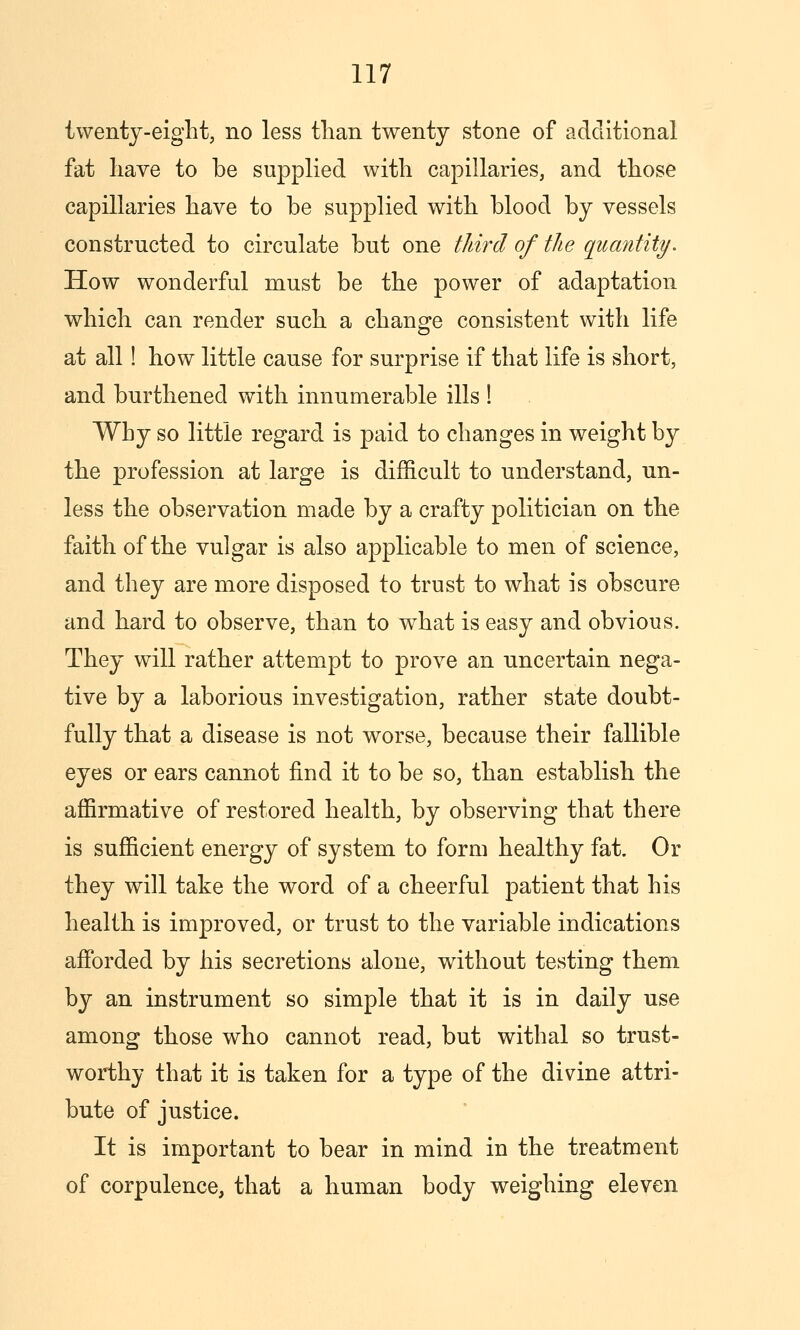 twenty-eight, no less than twenty stone of additional fat liave to be supplied with capillaries, and those capillaries have to be supplied with blood by vessels constructed to circulate but one third of the quantity. How wonderful must be the power of adaptation which can render such a change consistent with life at all! how little cause for surprise if that life is short, and burthened with innumerable ills ! Why so little regard is paid to changes in weight by the profession at large is difficult to understand, un- less the observation made by a crafty politician on the faith of the vulgar is also applicable to men of science, and they are more disposed to trust to what is obscure and hard to observe, than to what is easy and obvious. They will rather attempt to prove an uncertain nega- tive by a laborious investigation, rather state doubt- fully that a disease is not worse, because their fallible eyes or ears cannot find it to be so, than establish the affirmative of restored health, by observing that there is sufficient energy of system to form healthy fat. Or they will take the word of a cheerful patient that his health is improved, or trust to the variable indications afforded by his secretions alone, without testing them by an instrument so simple that it is in daily use among those who cannot read, but withal so trust- worthy that it is taken for a type of the divine attri- bute of justice. It is important to bear in mind in the treatment of corpulence, that a human body weighing eleven