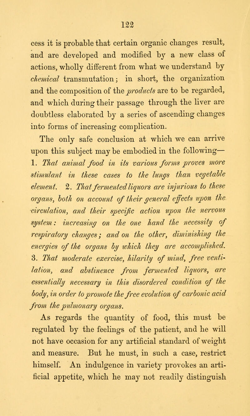 cess it is probable tbat certain organic changes result, and are developed and modified bj' a new class of actions, wholly different from what we understand by chemical transmutation; in short, the organization and the composition of the jjroducts are to be regarded, and which during their passage through the liver are doubtless elaborated by a series of ascending changes into forms of increasing complication. The only safe conclusion at which we can arrive upon this subject maybe embodied in the following— 1. That animal food in its various forms proves more stimulant in these cases to the lungs than vegetable element. 2. That fermented liquors are injurious to these organs, both on account of their general effects ujpon the ■circulation, and their specific action upon the nervous system: increasing on the one hand the necessity of respiratory cha?iges; and on the other, diminishing the energies of the organs by which they are accomplished. 3. That moderate exercise, hilarity of mind, free venti- lation, and abstinence from fermented liquors, are essentially necessary in this disordered condition of the body, in order to promote the free evolution of carbo7iic acid from thepidmonary organs. As regards the quantity of food, this must be regulated by the feelings of the patient, and he will not have occasion for any artificial standard of weight and measure. But he must, in such a case, restrict himself. An indulgence in variety provokes an arti- ficial appetite, which he may not readily distinguish