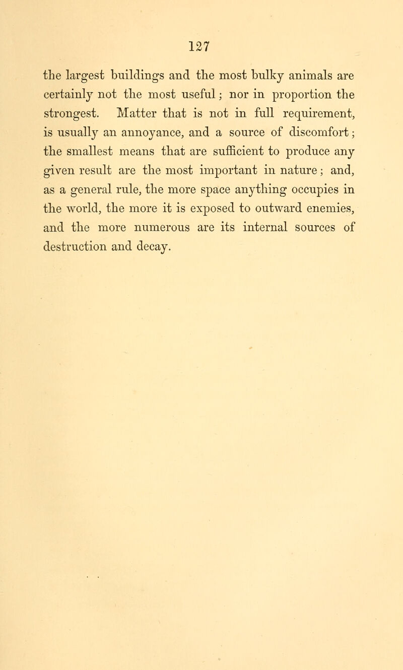 the largest buildings and the most bulky animals are certainly not the most useful; nor in proportion the strongest. Matter that is not in full requirement, is usually an annoyance, and a source of discomfort; the smallest means that are sufiicient to produce any given result are the most important in nature; and, as a general rule, the more space anything occupies in the world, the more it is exposed to outward enemies, and the more numerous are its internal sources of destruction and decay.
