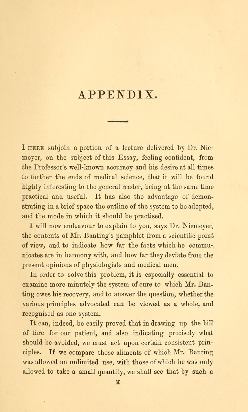 APPENDIX. I HERE subjoin a portion of a lecture delivered by Dr. Nie- meyer, on the subject of this Essay, feeliug confident, from the Professor's well-known accuracy and his desire at all times to further the ends of medical science, that it will be found highly interesting to the general reader, being at the same time practical and useful. It has also the advantage of demon- strating in a brief space the outline of the system to be adopted, and the mode in which it should be practised. I will now endeavour to explain to you, says Dr. Niemeyer, the contents of Mr. Banting's pamphlet from a scientific point of view, and to indicate how far the facts which he commu- nicates are in harmony with, and how far they deviate from the present opinions of physiologists and medical men. In order to solve this problem, it is especially essential to examine more minutely the system of cure to which Mr. Ban- ting owes his recovery, and to answer the question, whether the various principles advocated can be viewed as a whole, and recognised as one system. It can, indeed, be easily proved that in drawing up the bill of fare for our patient, and also indicating precisely what should be avoided, we must act upon certain consistent prin- ciples. If we compare those aliments of which Mr. Banting was allowed an unlimited use, with those of which he was only allowed to take a small quantity, we shall see that by such a K