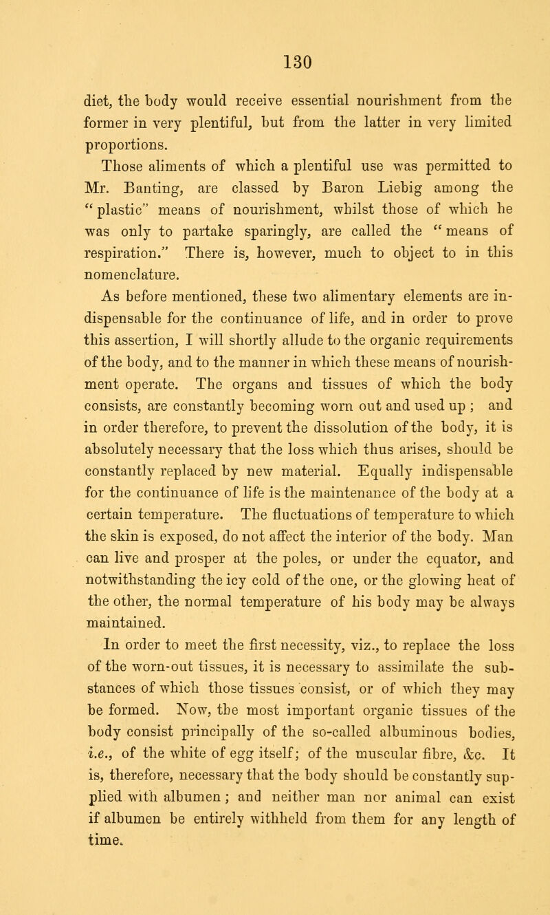 diet, the body would receive essential nourisliment from the former in very plentiful, hut from the latter in very limited proportions. Those aliments of which a plentiful use was permitted to Mr. Banting, are classed by Baron Liebig among the plastic means of nourishment, whilst those of which he was only to partake sparingly, are called the *' means of respiration. There is, however, much to object to in this nomenclature. As before mentioned, these two alimentary elements are in- dispensable for the continuance of life, and in order to prove this assertion, I will shortly allude to the organic requirements of the body, and to the manner in which these means of nourish- ment operate. The organs and tissues of which the body consists, are constantly becoming worn out and used up ; and in order therefore, to prevent the dissolution of the body, it is absolutely necessary that the loss which thus arises, should be constantly replaced by new material. Equally indispensable for the continuance of life is the maintenance of the body at a certain temperature. The fluctuations of temperature to which the skin is exposed, do not affect the interior of the body. Man can live and prosper at the poles, or under the equator, and notwithstanding the icy cold of the one, or the glowing heat of the other, the normal temperature of his body may be always maintained. In order to meet the first necessity, viz., to replace the loss of the worn-out tissues, it is necessary to assimilate the sub- stances of which those tissues consist, or of which they may be formed. Now, the most important organic tissues of the body consist principally of the so-called albuminous bodies, i.e., of the white of egg itself; of the muscular fibre, &c. It is, therefore, necessary that the body should be constantly sup- plied with albumen; and neither man nor animal can exist if albumen be entirely withheld from them for any length of time.