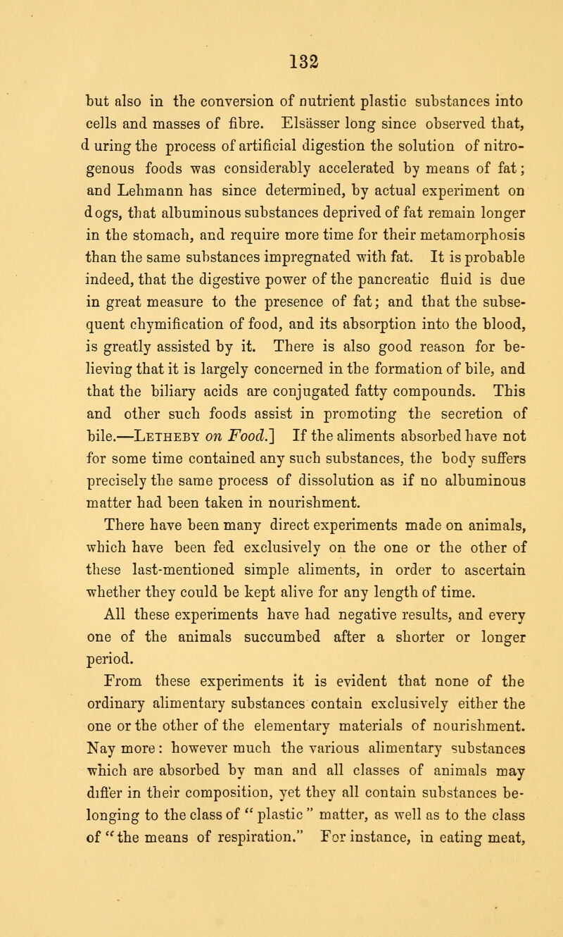 but also in the conversion of nutrient plastic substances into cells and masses of fibre. Els'asser long since observed that, d uringthe process of artificial digestion the solution of nitro- genous foods was considerably accelerated by means of fat; and Lehmann has since determined, by actual experiment on dogs, that albuminous substances deprived of fat remain longer in the stomach, and require more time for their metamorphosis than the same substances impregnated with fat. It is probable indeed, that the digestive power of the pancreatic fluid is due in great measure to the presence of fat; and that the subse- quent chymification of food, and its absorption into the blood, is greatly assisted by it. There is also good reason for be- lieving that it is largely concerned in the formation of bile, and that the biliary acids are conjugated fatty compounds. This and other such foods assist in promoting the secretion of bile.—Letheby on Food.'\ If the aliments absorbed have not for some time contained any such substances, the body sufi'ers precisely the same process of dissolution as if no albuminous matter had been taken in nourishment. There have been many direct experiments made on animals, which have been fed exclusively on the one or the other of these last-mentioned simple aliments, in order to ascertain whether they could be kept alive for any length of time. All these experiments have had negative results, and every one of the animals succumbed after a shorter or longer period. From these experiments it is evident that none of the ordinary alimentary substances contain exclusively either the one or the other of the elementary materials of nourishment. Nay more: however much the various alimentary substances which are absorbed by man and all classes of animals may difier in their composition, yet they all contain substances be- longing to the class of  plastic  matter, as well as to the class of'^ the means of respiration. For instance, in eating meat.