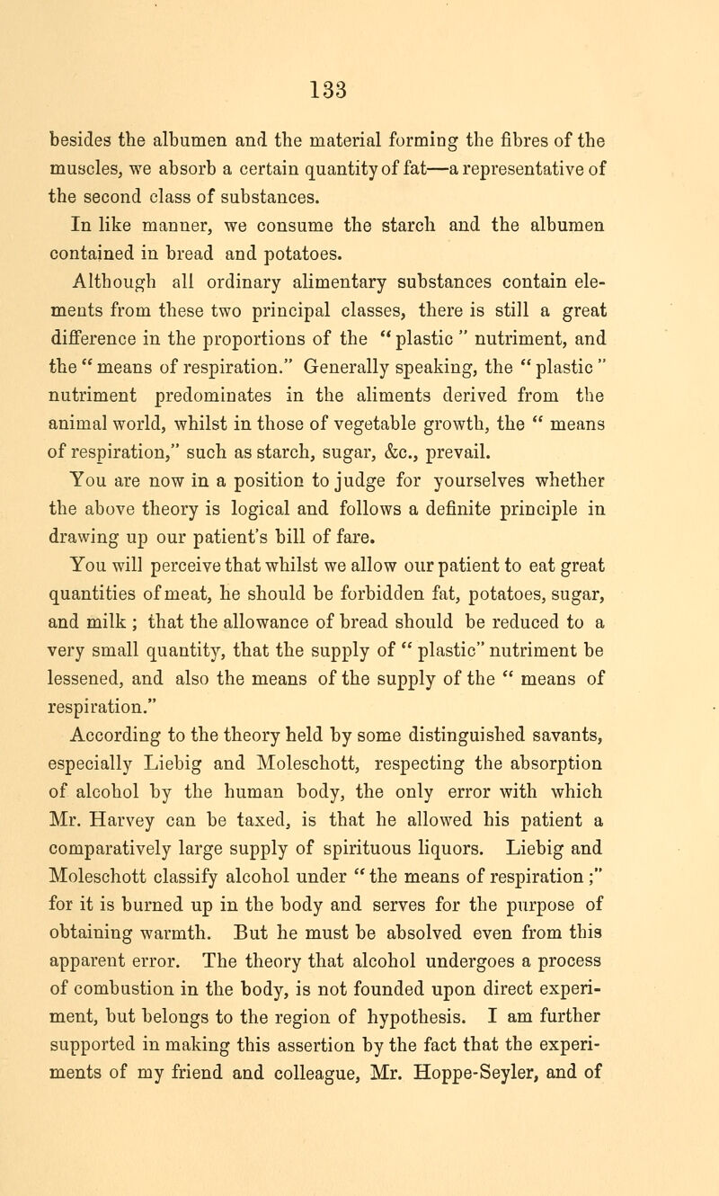 besides the albumen and the material forming the fibres of the muscles, we absorb a certain quantity of fat—a representative of the second class of substances. In like manner, we consume the starch and the albumen contained in bread and potatoes. Although all ordinary alimentary substances contain ele- ments from these two principal classes, there is still a great difference in the proportions of the  plastic  nutriment, and the  means of respiration. Generally speaking, the  plastic  nutriment predomiuates in the aliments derived from the animal world, whilst in those of vegetable growth, the  means of respiration, such as starch, sugar, &c., prevail. You are now in a position to judge for yourselves whether the above theory is logical and follows a definite principle in drawing up our patient's bill of fare. You will perceive that whilst we allow our patient to eat great quantities of meat, he should be forbidden fat, potatoes, sugar, and milk ; that the allowance of bread should be reduced to a very small quantity, that the supply of  plastic nutriment be lessened, and also the means of the supply of the  means of respiration. According to the theory held by some distinguished savants, especially Liebig and Moleschott, respecting the absorption of alcohol by the human body, the only error with which Mr. Harvey can be taxed, is that he allowed his patient a comparatively large supply of spirituous liquors. Liebig and Moleschott classify alcohol under  the means of respiration; for it is burned up in the body and serves for the purpose of obtaining warmth. But he must be absolved even from this apparent error. The theory that alcohol undergoes a process of combustion in the body, is not founded upon direct experi- ment, but belongs to the region of hypothesis. I am further supported in making this assertion by the fact that the experi- ments of my friend and colleague, Mr. Hoppe-Seyler, and of