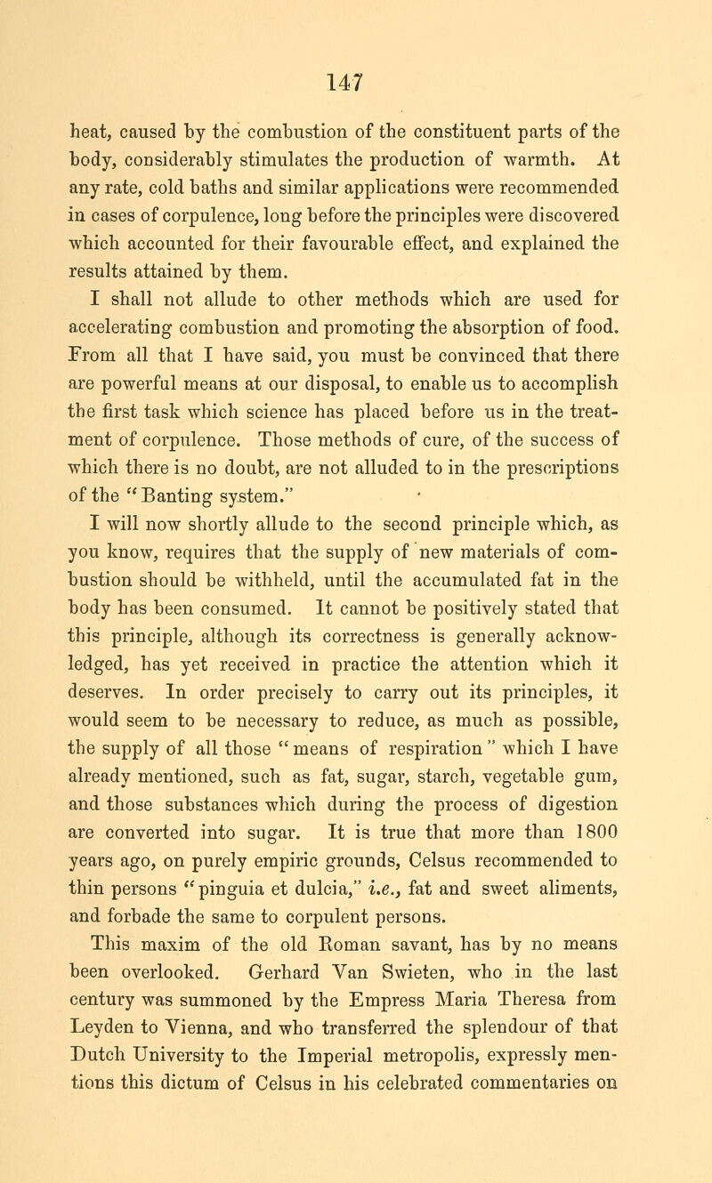 heat, caused by the combustion of the constituent parts of the body, considerably stimulates the production of warmth. At any rate, cold baths and similar applications were recommended in cases of corpulence, long before the principles were discovered which accounted for their favourable effect, and explained the results attained by them. I shall not allude to other methods which are used for accelerating combustion and promoting the absorption of food. From all that I have said, you must be convinced that there are powerful means at our disposal, to enable us to accomplish the first task which science has placed before us in the treat- ment of corpulence. Those methods of cure, of the success of which there is no doubt, are not alluded to in the prescriptions of the Banting system. I will now shortly allude to the second principle which, as you know, requires that the supply of new materials of com- bustion should be withheld, until the accumulated fat in the body has been consumed. It cannot be positively stated that this principle, although its correctness is generally acknow- ledged, has yet received in practice the attention which it deserves. In order precisely to carry out its principles, it would seem to be necessary to reduce, as much as possible, the supply of all those  means of respiration  which I have already mentioned, such as fat, sugar, starch, vegetable gum, and those substances which during the process of digestion are converted into sugar. It is true that more than 1800 years ago, on purely empiric grounds, Celsus recommended to thin persons **pinguia et dulcia, i.e., fat and sweet aliments, and forbade the same to corpulent persons. This maxim of the old Eoman savant, has by no means been overlooked. Gerhard Van Swieten, who in the last century was summoned by the Empress Maria Theresa from Ley den to Vienna, and who transferred the splendour of that Dutch University to the Imperial metropolis, expressly men- tions this dictum of Celsus in his celebrated commentaries on