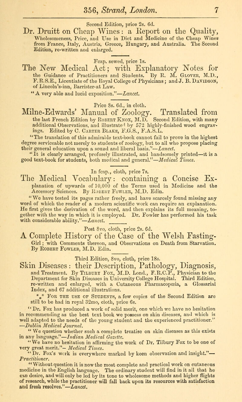 Second Edition, j)rice 2s. 6d. Dr. Druitt on Cheap Wines: a Eeport on the Quality, Wholesonieness, Price, and Use in Diet and Medicine of the Cheap Wines from France, Italy, Austria, Greece, Hungary, and Australia. The Second Edition, re-written and enlarged. Fcap. sewed, price Is. The New Medical Act; with Explanatory Notes for the Guidance of Practitioners and Students. By K. M. Glover, M.D., F.K.S.E., Licentiate of the Eoyal College of Physicians; and J. B. Davidson, of Lincoln's-inn, Barrister-at Law. A very able and lucid exposition.—Lancet. Price 8s. 6d., in cloth, Milne-Edwards' Manual of Zoology. Translated from the last French Edition by Robert Knox, M.D, Second Edition, with many additional Observations, and illustrate-^l by 572 highly-finished wood engrav- ings. Edited by C. Carter Blake, F.G.S., F.A.S.L. The translation of this admirable text-book cannot fail to prove in the highest degree serviceable not merely to students of zoology, but to all wlio propose placing their general education upon a sound and liberal basis.''—Lancet. It is clearly arranged, profusely illustrated, and ha,ndsomely printed—it is a good text-book for students, both medical and general.—Medical Times. In fcap., cloth, price 7s. The Medical Vocabulary: containing a Concise Ex- planation of upwards of 10,000 of the Terms used in Medicine and the Accessory Sciences. By IIobert Fowler, M.D. Edin.  We have tested its pages rather freely, and have scarcely found missing any word of which the reader of a modern scientific work can require an explanation. He first gives the derivation of the word, and then explains its full meaning, to- gether with the way in which it is employed. Dr. Fowler has performed his task with considerable ability.—Lancet. Post 8vo, cloth, price 2s. 6d. A Complete History of the Case of the Welsh Fasting- Girl ; with Comments thereon, and Observations on Death from Starvation. By Egbert Fowler, M.D. Edin. Third Edition, 8vo, cloth, price 18s. Skin Diseases : their Descrij)tion, Pathology, Diagnosis, and Treatment. By Tilbury Fox, M.D. Lend., F.E.C.P., Physician to the Department for Skin Diseases in University College Hospital. Third Edition, re-written and enlarged, with a Cutaneous Pharmacopoeia, a Glossarial Index, and 67 additional illustrations. *^* For the use op Students, a few copies of the Second Edition are still to be had in royal 32mo, cloth, price 6s. Dr. Fox has produced a work of solid merit, one which we have no hesitation in recommending as the best text book we possess on skin diseases, and which is well adapted to the needs of the young student and the experienced practitioner. —Dublin Medical Journal.  We question whether such a complete treatise on skin diseases as this exists in any language.—Indian Medical Gazette.  We have no hesitation in affirming the work of Dr. Tilbury Fox to be one of very great merit.- Medical Times. Dr. Fox's wcrk is everywhere marked by keen observation and insight.— Practitioner.  Without question it is now the most complete and practical work on cutaneous medicine in the English language. The ordinary student will find in it all that he can desire, and will only be led by its tone to wholesome methods and higher flights of research, while the practitioner will fall back upon its resources with satisfaction and fresh resolves.—Lancet.