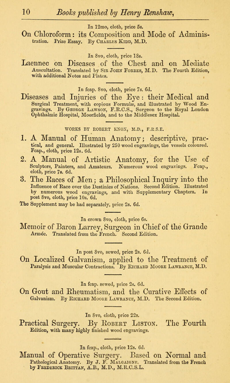 In 12mo, cloth, price 5s. On Chloroform: its Composition and Mode of Adminis- tration. Prize Essay. By Charles Kidd, M.D. In 8vo, cloth, price ISs. Laennec on Diseases of the Chest and on Mediate Auscultation. Translated by Sir John Forbes, M.D. The Fourth Edition, with additional Notes and Plates. , In fcap. 8vo, cloth, price 7s. 6d. Diseases and Injuries of the Eye : their Medical and Surgical Treatment, with copious Formulee, and illustrated by Wood En- gravings. By George Lawson, F.R.C.S., Surgeon to the Royal London Ophthalmic Hospital, Moorfields, and to the Middlesex Hospital. 1. A Manual of Human Anatomy; descriptive, prac- tical, and general. Illustrated by 250 wood engravings, the vessels coloured. Fcap., cloth, price 12s. 6d. 2. A Manual of Artistic Anatomy, for the Use of Sculptors, Painters, and Amateurs. Numerous wood engravings. Fcap., cloth, price 7s. 6d. 3. The Eaces of Men; a Philosophical Inquiry into the Influence of Pace over the Destinies of Nations. Second Edition. Illustrated by numerous wood engravings, and with Supplementary Chapters. In post 8vo, cloth, price 10s. 6d. The Supplement may be had separately, price 2s. Qd. In crown 8vo, cloth, price 6s. Memoir of Baron Larrey, Surgeon in Chief of the Grande Armde. Translated from the French. Second Edition. In post 8vo, sewed, price 2s. 6d. On Localized Galvanism, applied to the Treatment of Paralysis and Muscular Contractions. By Richard Moore Lawrance, M.D. In fcap, sewed, price 2s. 6d. On Gout and Eheumatism, and the Curative Effects of Galvanism. By Richard Moore Lawrance, M.D. The Second Edition. In Svo, cloth, price 22g. Practical Surgery. By Egbert Liston. The Fourth Edition, with many highly finished wood eugravings; In fcap., cloth, price 12s. 6di Manual of Operative Surgery. Eased on Normal and Pathological Anatomy. By J. F. Malgaignf. Translated from the French by Frederick Brittan, A.B., M.D., M.R.C.S.L.