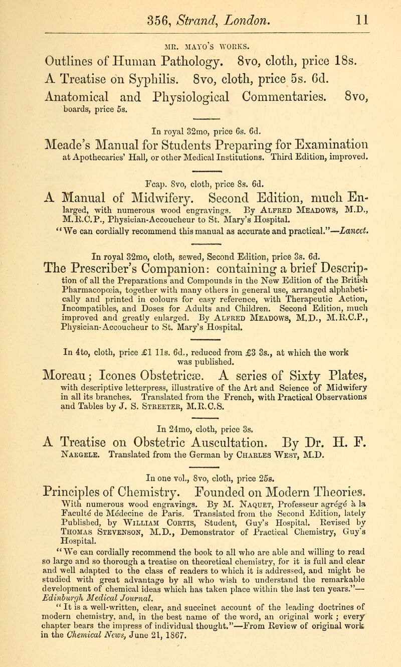 MR. MAYORS WORKS. Outlines of Human Pathology. 8vo, cloth, price 18s. A Treatise on Syphilis. 8vo, cloth, price 5s. 6d. Anatomical and Physiological Commentaries. 8vo, boards, price 5s. In royal 82mo, price 6s. 6d. Meade's Mannal for Students Preparing for Examination at Apothecaries' Hall, or other Medical Institutions. Third Edition, improved. Fcap. 8vo, cloth, price 8s. 6d. A Manual of Midwifery. Second Edition, much En- larged, with numerous wood engravings. By Alfked Meadows, M.D., M.E.C.P., Physician-Accoucheur to St. Mary's Hospital. We can cordially recommend this manual as accurate and practical.—Lancet. In royal 32mo, cloth, sewed, Second Edition, price 3s. 6d. The Prescriber's Companion: containing a brief Descrip- tion of all the Preparations and Compounds in the New Edition of the British Pharmacopoeia, together with many others in general use, arranged alphabeti- cally and printed in colours for easy reference, with Therapeutic Action, Incompatibles, and Doses for Adults and Children. Second Edition, much improved and greatly enlarged. By Alfred Meadows, M.D,, M.E.C.P., Physician-Accoucheur to St. Mary's Hospital. In 4to, cloth, price £1 lis. 6d., reduced from £3 3s., at which the work was published. Moreau; Icones Obstetricse. A series of Sixty Plates, with descriptive letterpress, illustrative of the Art and Science of Midwifery in all its branches. Translated from the French, with Practical Observations and Tables by J. S. Streetek, M.E.CS. In 24mo, cloth, price 3s. A Treatise on Obstetric Auscultation. By Dr. H. P. Naegele. Translated from the German by Charles West, M.D. In one vol., 8vo, cloth, price 25s. Principles of Chemistry. Pounded on Modern Theories, With numerous wood engravings. By M. Naquet, Professeur agreg^ a la Faculty de Mddecine de Paris, Translated from the Second Edition, lately Published, by WiLliam Cortis, Student, Guy's Hospital. Eevised by Thomas Stevenson, M.D., Demonstrator of Practical Chemistry, Guy's Hospital. We can cordially recommend the book to all who are able and willing to read so large and so thorough a treatise on theoretical chemistry, for it is full and clear and well adapted to the class of readers to which it is addressed, and might be studied with great advantage by all who wish to understand the remarkable development of chemical ideas which has taken place within the last ten years.— Edinburgh Medical Journal.  It is a well-written, clear, and succinct account of the leading doctrines of modern chemistry, and, in the best name of the word, an original work ; every chapter bears the impress of individual thought.—From Eeview of original work in the Chemical News, June 21, 1867.