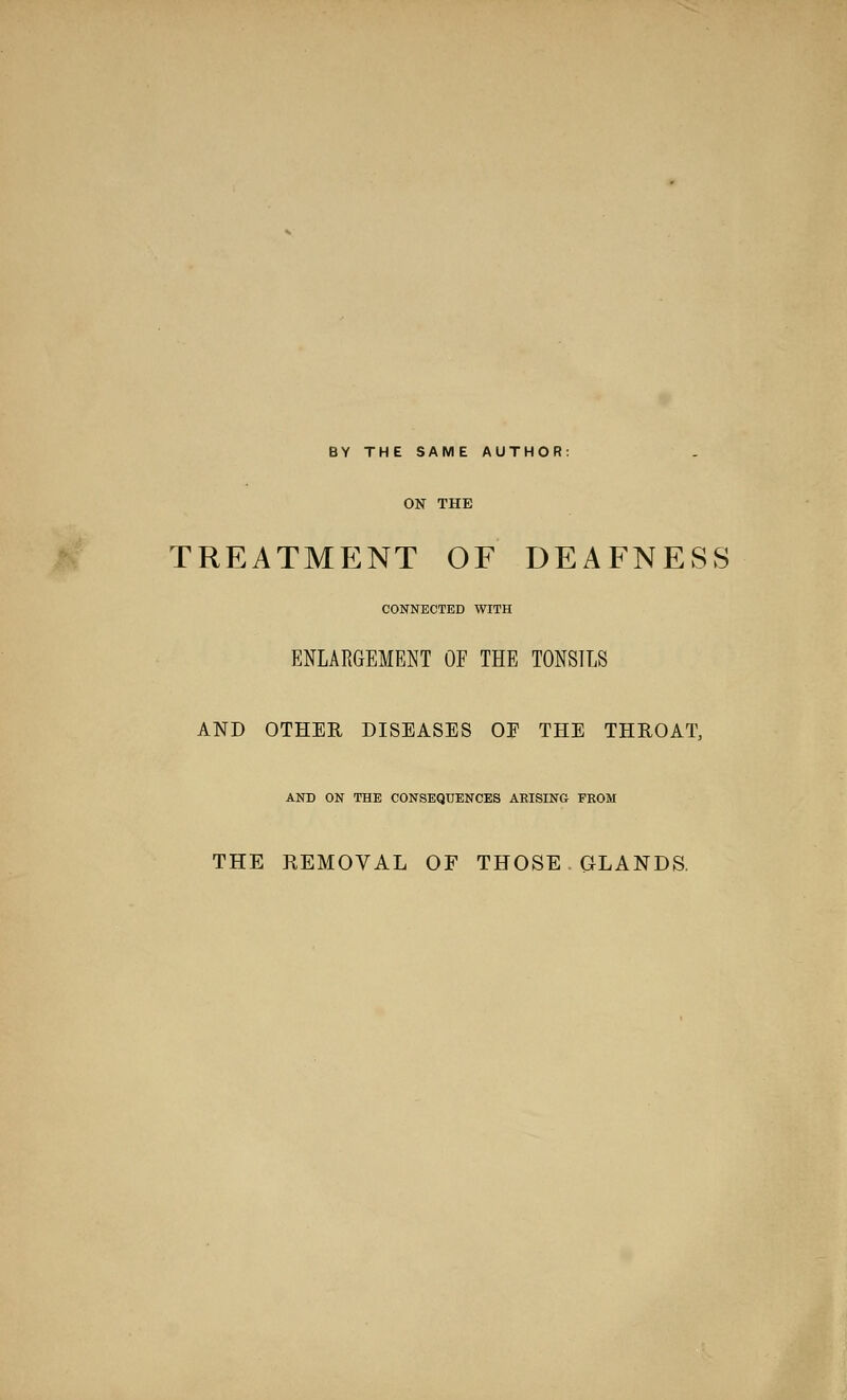 BY THE SAME AUTHOR: ON THE TREATMENT OF DEAFNESS CONNECTED WITH ENLARGEMENT OF THE TONSILS AND OTHER DISEASES OE THE THROAT, AND ON THE CONSEQUENCES ARISING PEOM THE REMOVAL OF THOSE GLANDS.