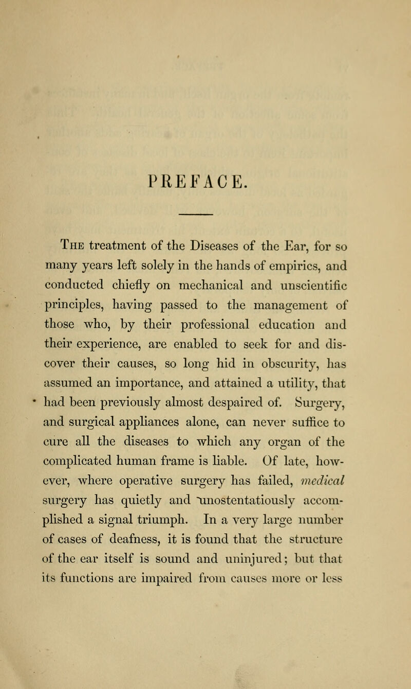 PREFACE. The treatment of the Diseases of the Ear, for so many years left solely in the hands of empirics, and conducted chiefly on mechanical and unscientific principles, having passed to the management of those who, by their professional education and their experience, are enabled to seek for and dis- cover their causes, so long hid in obscurity, has assumed an importance, and attained a utility, that had been previously almost despaired of. Surgery, and surgical appliances alone, can never suffice to cure all the diseases to which any organ of the complicated human frame is liable. Of late, how- ever, where operative surgery has failed, medical surgery has quietly and unostentatiously accom- plished a signal triumph. In a very large number of cases of deafness, it is found that the structure of the ear itself is sound and uninjured; but that its functions are impaired from causes more or less