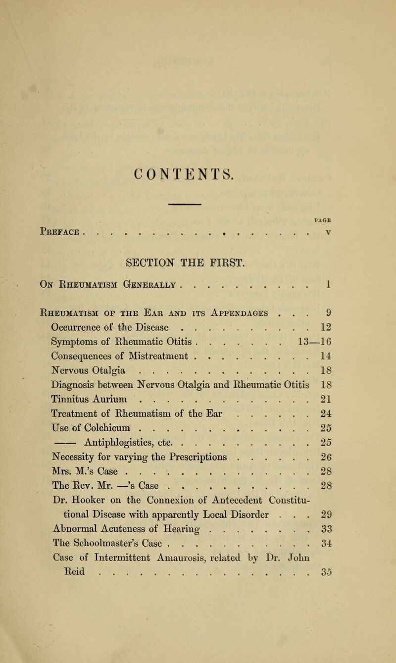 CONTENTS. PAGB Preface V SECTION THE FIRST. On Rheumatism Generally 1 Rheumatism op the Ear and its Appendages ... 9 Occurrence of the Disease 12 Symptoms of Rheumatic Otitis 13—16 Consequences of Mistreatment 14 Nervous Otalgia 18 Diagnosis between Nervous Otalgia and Rheumatic Otitis 1S Tinnitus Aurium 21 Treatment of Rheumatism of the Ear 24 Use of Colchicum 25 Antiphlogistics, etc 25 Necessity for varying the Prescriptions 26 Mrs. M.'s Case 28 The Rev. Mr. —'s Case 28 Dr. Hooker on the Connexion of Antecedent Constitu- tional Disease with apparently Local Disorder . 29 Abnormal Acuteness of Hearing 33 The Schoolmaster's Case 34 Case of Intermittent Amaurosis, related by Dr. John Reid 35