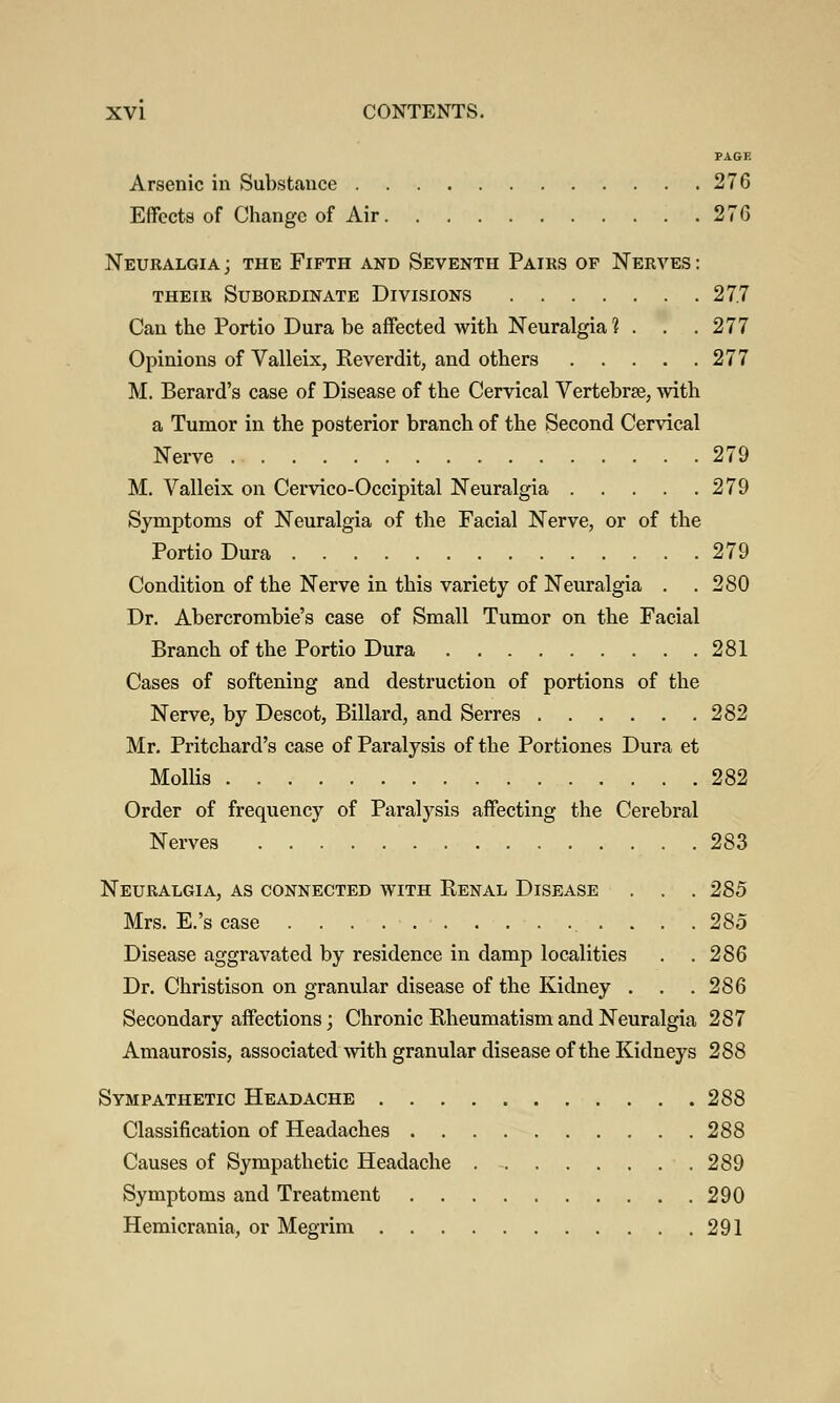 PAGE Arsenic in Substance 276 Effects of Change of Air 276 Neuralgia ; the Fifth and Seventh Pairs of Nerves : their Subordinate Divisions 27.7 Can the Portio Dura be affected with Neuralgia ? . . . 277 Opinions of Valleix, Reverdit, and others 277 M. Berard's case of Disease of the Cervical Vertebrse, with a Tumor in the posterior branch of the Second Cervical Nerve 279 M. Valleix on Cervico-Occipital Neuralgia 279 Symptoms of Neuralgia of the Facial Nerve, or of the Portio Dura 279 Condition of the Nerve in this variety of Neuralgia . .280 Dr. Abercrombie's case of Small Tumor on the Facial Branch of the Portio Dura 281 Cases of softening and destruction of portions of the Nerve, by Descot, Billard, and Serres 282 Mr. Pritchard's case of Paralysis of the Portiones Dura et Mollis 282 Order of frequency of Paralysis affecting the Cerebral Nerves 283 Neuralgia, as connected with Renal Disease . . . 285 Mrs. E.'s case . . . . 285 Disease aggravated by residence in damp localities . .286 Dr. Christison on granular disease of the Kidney . . .286 Secondary affections; Chronic Rheumatism and Neuralgia 287 Amaurosis, associated with granular disease of the Kidneys 288 Sympathetic Headache 288 Classification of Headaches 288 Causes of Sympathetic Headache 289 Symptoms and Treatment 290 Hemicrania, or Megrim 291