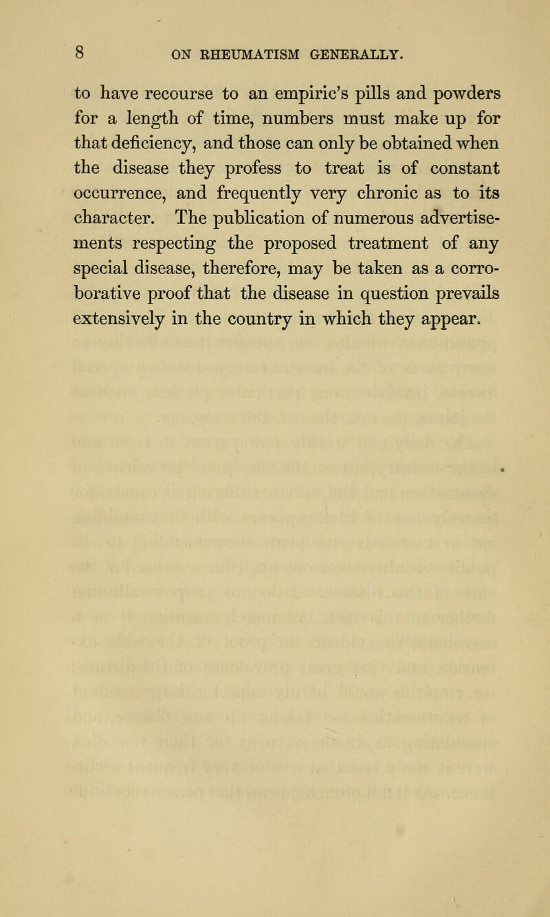 to have recourse to an empiric's pills and powders for a length of time, numbers must make up for that deficiency, and those can only be obtained when the disease they profess to treat is of constant occurrence, and frequently very chronic as to its character. The publication of numerous advertise- ments respecting the proposed treatment of any special disease, therefore, may be taken as a corro- borative proof that the disease in question prevails extensively in the country in which they appear.