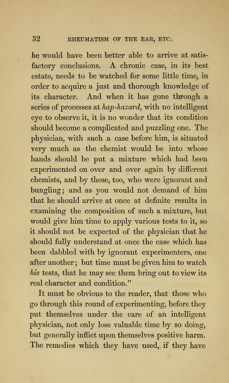 he would have been better able to arrive at satis- factory conclusions. A chronic case, in its best estate, needs to be watched for some little time, in order to acquire a just and thorough knowledge of its character. And when it has gone through a series of processes at hap-hazard, with no intelligent eye to observe it, it is no wonder that its condition should become a complicated and puzzling one. The physician, with such a case before him, is situated very much as the chemist would be into whose hands should be put a mixture which had been experimented on over and over again by different chemists, and by those, too, who were ignorant and bungling; and as you would not demand of him that he should arrive at once at definite results in examining the composition of such a mixture, but would give him time to apply various tests to it, so it should not be expected of the physician that he should fully understand at once the case which has been dabbled with by ignorant experimenters, one after another; but time must be given him to watch his tests, that he may see them bring out to view its real character and condition. It must be obvious to the reader, that those who go through this round of experimenting, before they put themselves under the care of an intelligent physician, not only lose valuable time by so doing, but generally inflict upon themselves positive harm. The remedies which they have used,, if they have