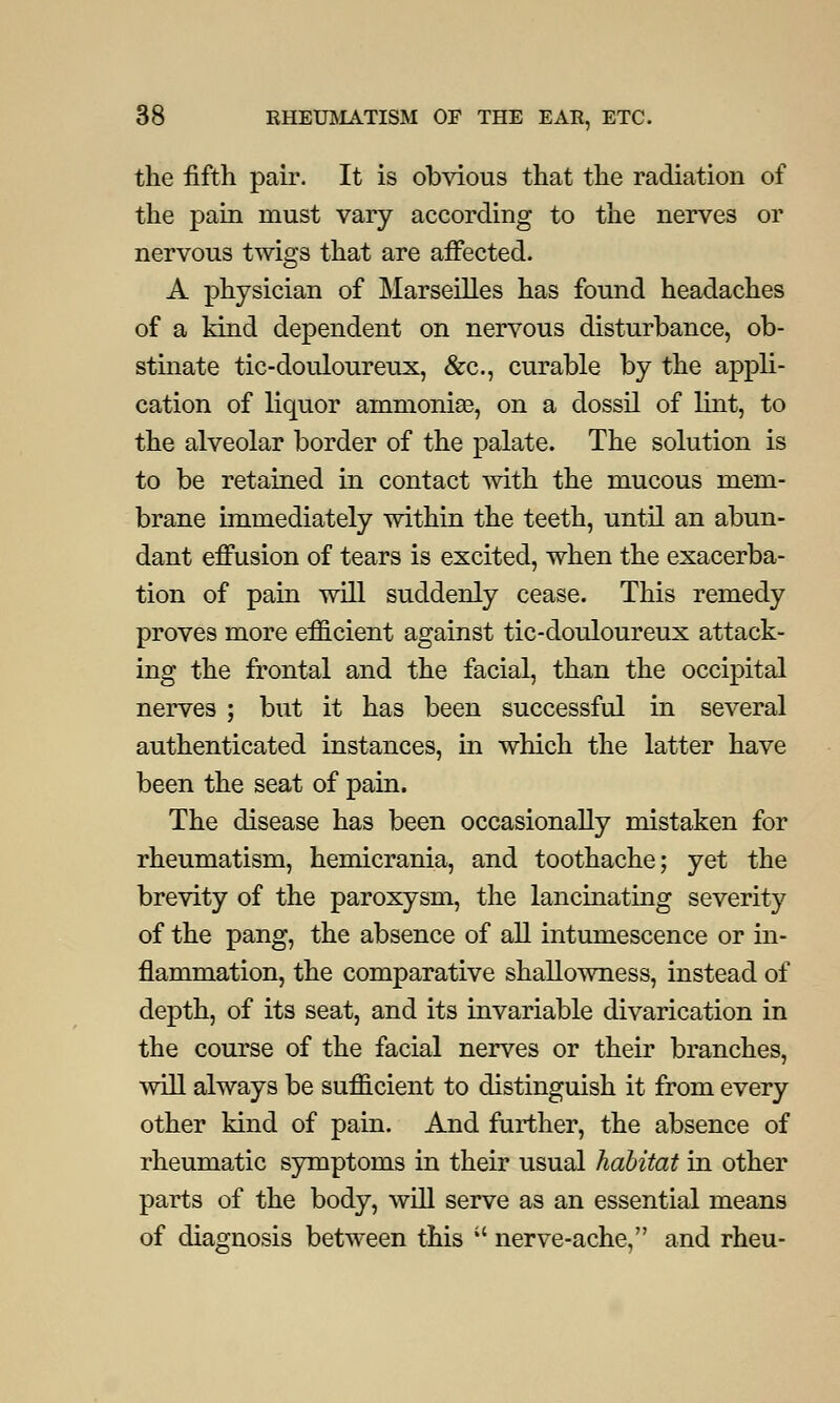 the fifth pair. It is obvious that the radiation of the pain must vary according to the nerves or nervous twigs that are affected. A physician of Marseilles has found headaches of a kind dependent on nervous disturbance, ob- stinate tic-douloureux, &c, curable by the appli- cation of liquor ammonia?, on a dossil of lint, to the alveolar border of the palate. The solution is to be retained in contact with the mucous mem- brane immediately within the teeth, until an abun- dant effusion of tears is excited, when the exacerba- tion of pain will suddenly cease. This remedy proves more efficient against tic-douloureux attack- ing the frontal and the facial, than the occipital nerves ; but it has been successful in several authenticated instances, in which the latter have been the seat of pain. The disease has been occasionally mistaken for rheumatism, hemicrania, and toothache; yet the brevity of the paroxysm, the lancinating severity of the pang, the absence of all intumescence or in- flammation, the comparative shallowness, instead of depth, of its seat, and its invariable divarication in the course of the facial nerves or their branches, will always be sufficient to distinguish it from every other kind of pain. And further, the absence of rheumatic symptoms in their usual habitat in other parts of the body, will serve as an essential means of diagnosis between this  nerve-ache, and rheu-