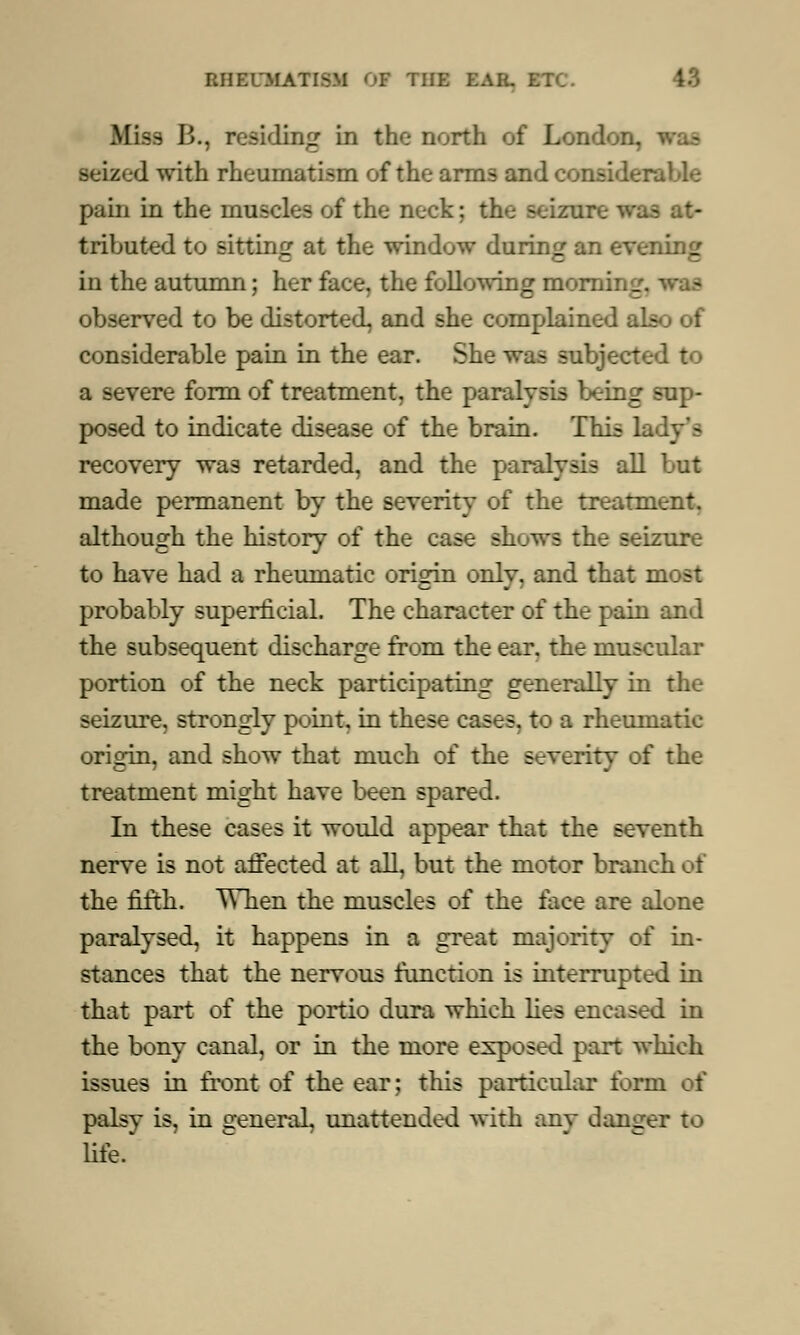 Miss B., residing in the north of Lond seized with rheumatism of the arms and considerable pain in the muscles of the neck: the seizure was at- tributed to sitting at the window during an evening in the autumn; her face, the fallowing morning, was observed to be distorted, and she complained also of considerable pain in the ear. She was subjected to a severe form of treatment, the paralysis being sup- posed to indicate disease of the brain. This lady's recovery was retarded, and the paralysis all but made permanent by the severity of the treatment, although the history of the case shows the seizure to have had a rheumatic orisrin onlv. and that most probably superficial. The character of the pain and the subsequent discharge from the ear. the muscular portion of the neck participating generally in the seizure, strongly point, in these cases, to a rheumatic origin, and show that much of the severity of the treatment might have been spared. In these cases it would appear that the seventh nerve is not affected at all, but the motor branch of the fifth. When the muscles of the face are alone paralysed, it happens in a great majority of in- stances that the nervous function is interrupted in that part of the portio dura which lies encased in the bony canal, or in the more exposed pan which issues in front of the ear; this particular form oi palsy is, in general, unattended with any danger to life.