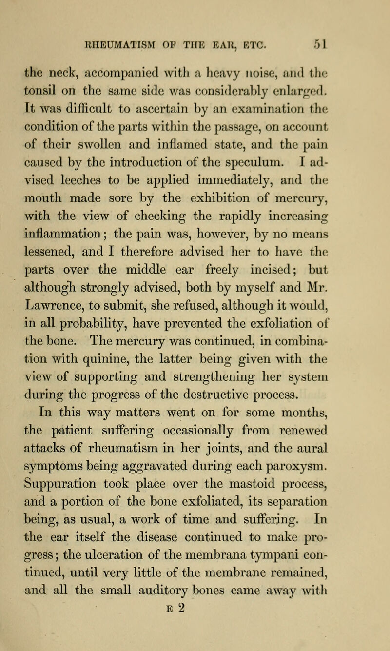 the neck, .accompanied with a heavy noise, and the tonsil on the same side was considerably enlarged It was difficult to ascertain by an examination the condition of the parts within the passage, on account of their swollen and inflamed state, and the pain caused by the introduction of the speculum. I ad- vised leeches to be applied immediately, and the mouth made sore by the exhibition of mercury, with the view of checking the rapidly increasing inflammation; the pain was, however, by no means lessened, and I therefore advised her to have the parts over the middle ear freely incised; but although strongly advised, both by myself and Mr. Lawrence, to submit, she refused, although it would, in all probability, have prevented the exfoliation of the bone. The mercury was continued, in combina- tion with quinine, the latter being given with the view of supporting and strengthening her system during the progress of the destructive process. In this way matters went on for some months, the patient suffering occasionally from renewed attacks of rheumatism in her joints, and the aural symptoms being aggravated during each paroxysm. Suppuration took place over the mastoid process, and a portion of the bone exfoliated, its separation being, as usual, a work of time and suffering. In the ear itself the disease continued to make pro- gress; the ulceration of the membrana tympani con- tinued, until very little of the membrane remained, and all the small auditory bones came away with e 2