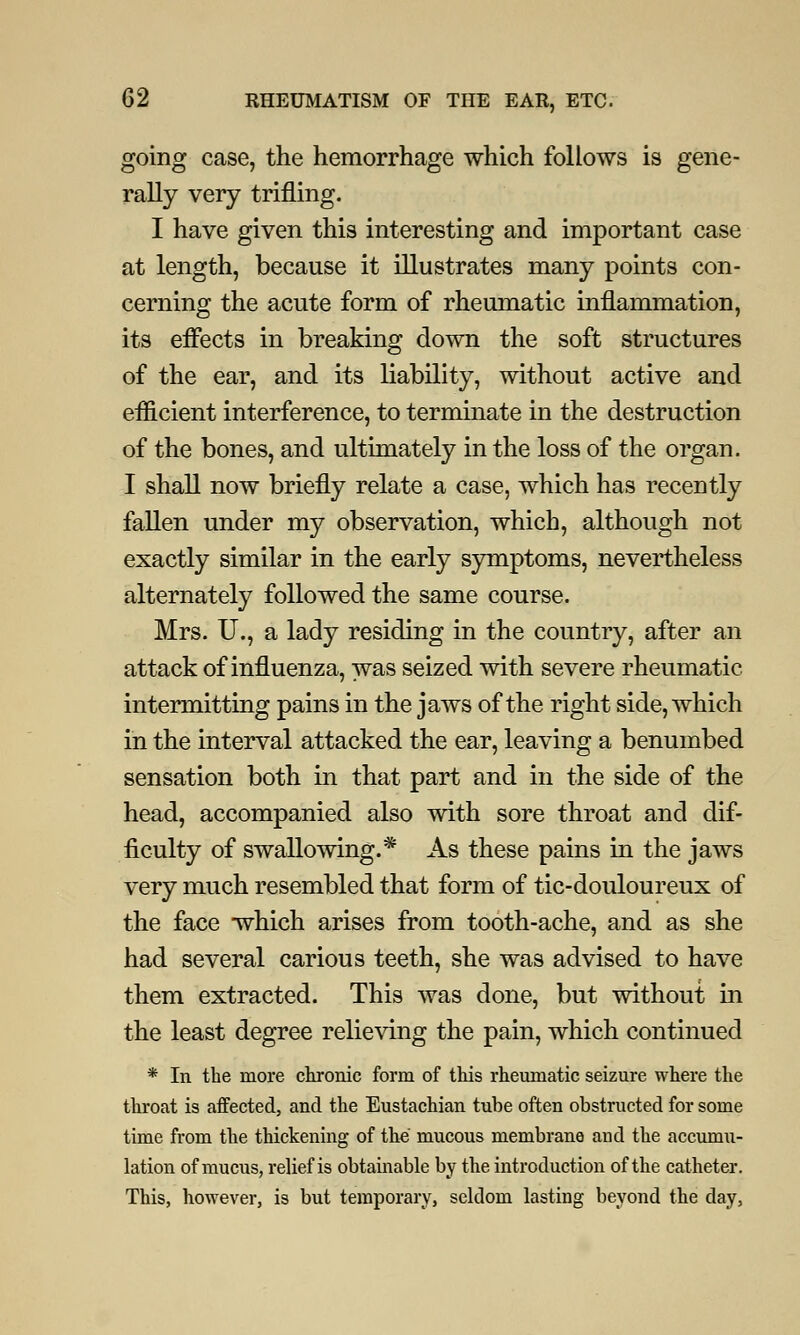 going case, the hemorrhage which follows is gene- rally very trifling. I have given this interesting and important case at length, because it illustrates many points con- cerning the acute form of rheumatic inflammation, its effects in breaking down the soft structures of the ear, and its liability, without active and efficient interference, to terminate in the destruction of the bones, and ultimately in the loss of the organ. I shall now briefly relate a case, which has recently fallen under my observation, which, although not exactly similar in the early symptoms, nevertheless alternately followed the same course. Mrs. U., a lady residing in the country, after an attack of influenza, was seized with severe rheumatic intermitting pains in the jaws of the right side, which in the interval attacked the ear, leaving a benumbed sensation both in that part and in the side of the head, accompanied also with sore throat and dif- ficulty of swallowing.* As these pains in the jaws very much resembled that form of tic-douloureux of the face wdiich arises from tooth-ache, and as she had several carious teeth, she was advised to have them extracted. This was done, but without in the least degree relieving the pain, which continued * In the more chronic form of this rheumatic seizure where the throat is affected, and the Eustachian tube often obstructed for some time from the thickening of the mucous membrane and the accumu- lation of mucus, relief is obtainable by the introduction of the catheter. This, however, is but temporary, seldom lasting beyond the day,