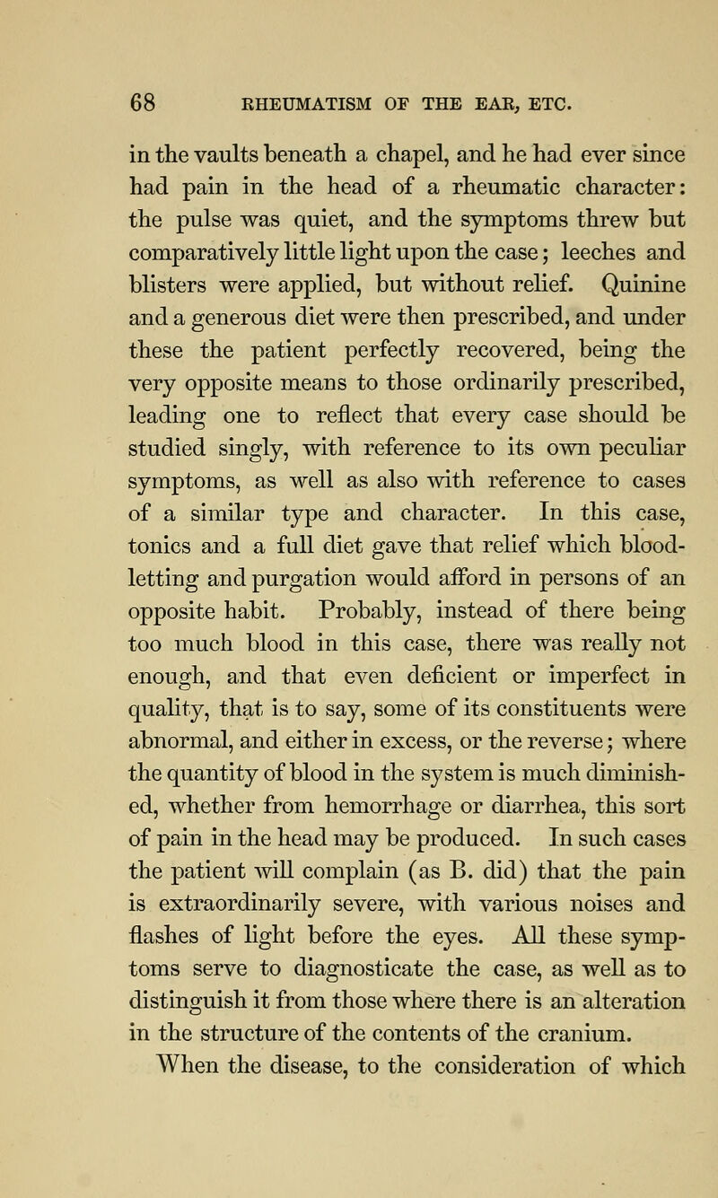 in the vaults beneath a chapel, and he had ever since had pain in the head of a rheumatic character: the pulse was quiet, and the symptoms threw but comparatively little light upon the case; leeches and blisters were applied, but without relief. Quinine and a generous diet were then prescribed, and under these the patient perfectly recovered, being the very opposite means to those ordinarily prescribed, leading one to reflect that every case should be studied singly, with reference to its own peculiar symptoms, as well as also with reference to cases of a similar type and character. In this case, tonics and a full diet gave that relief which blood- letting and purgation would afford in persons of an opposite habit. Probably, instead of there being too much blood in this case, there was really not enough, and that even deficient or imperfect in quality, that is to say, some of its constituents were abnormal, and either in excess, or the reverse; where the quantity of blood in the system is much diminish- ed, whether from hemorrhage or diarrhea, this sort of pain in the head may be produced. In such cases the patient will complain (as B. did) that the pain is extraordinarily severe, with various noises and flashes of light before the eyes. All these symp- toms serve to diagnosticate the case, as well as to distinguish it from those where there is an alteration in the structure of the contents of the cranium. When the disease, to the consideration of which