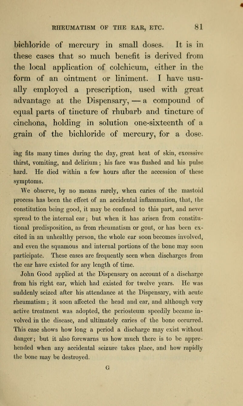 bichloride of mercury in small doses. It is in these cases that so much benefit is derived from the local application of colchicum, either in the form of an ointment or liniment. I have usu- ally employed a prescription, used with great advantage at the Dispensary, — a compound of equal parts of tincture of rhubarb and tincture of cinchona, holding in solution one-sixteenth of a grain of the bichloride of mercury, for a dose. ing fits many times during the day, great heat of skin, excessive thirst, vomiting, and delirium; his face was flushed and his pulse hard. He died within a few hours after the accession of these symptoms. We observe, by no means rarely, when caries of the mastoid process has been the effect of an accidental inflammation, that, the constitution being good, it may be confined to this part, and never spread to the internal ear; but when it has arisen from constitu- tional predisposition, as from rheumatism or gout, or has been ex- cited in an unhealthy person, the whole ear soon becomes involved, and even the squamous and internal portions of the bone may soon participate. These cases are frequently seen when discharges from the ear have existed for any length of time. John Good applied at the Dispensary on account of a discharge from his right ear, which had existed for twelve years. He was suddenly seized after his attendance at the Dispensary, with acute rheumatism; it soon affected the head and ear, and although very active treatment was adopted, the periosteum speedily became in- volved in the disease, and ultimately caries of the bone occmred. This case shows how long a period a discharge may exist without danger; but it also forewarns us how much there is to be appre- hended when any accidental seizure takes place, and how rapidly the bone may be destroyed. G