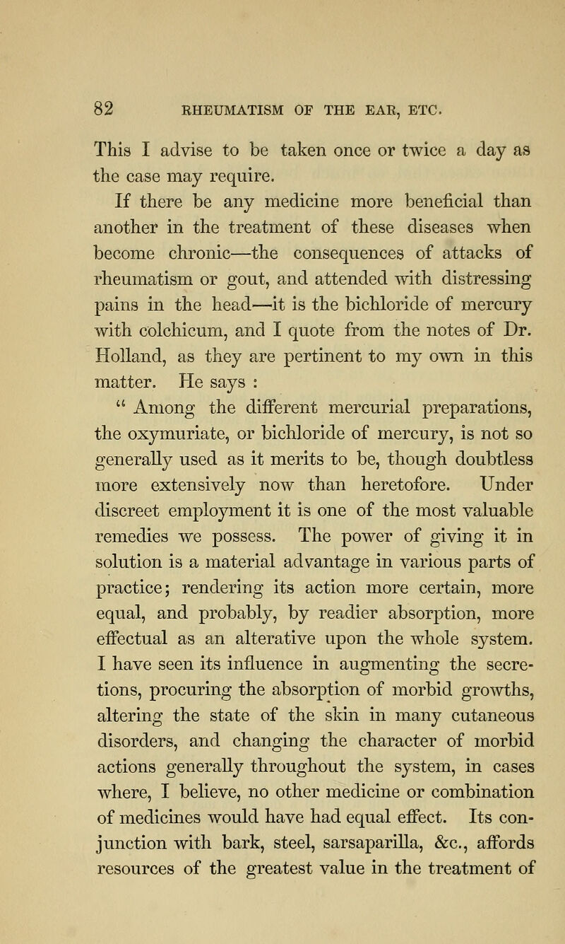 This I advise to be taken once or twice a day as the case may require. If there be any medicine more beneficial than another in the treatment of these diseases when become chronic—the consequences of attacks of rheumatism or gout, and attended with distressing pains in the head—it is the bichloride of mercury with colchicum, and I quote from the notes of Dr. Holland, as they are pertinent to my own in this matter. He says :  Among the different mercurial preparations, the oxymuriate, or bichloride of mercury, is not so generally used as it merits to be, though doubtless more extensively now than heretofore. Under discreet employment it is one of the most valuable remedies we possess. The power of giving it in solution is a material advantage in various parts of practice; rendering its action more certain, more equal, and probably, by readier absorption, more effectual as an alterative upon the whole system. I have seen its influence in augmenting the secre- tions, procuring the absorption of morbid growths, altering the state of the skin in many cutaneous disorders, and changing the character of morbid actions generally throughout the system, in cases where, I believe, no other medicine or combination of medicines would have had equal effect. Its con- junction with bark, steel, sarsaparilla, &c, affords resources of the greatest value in the treatment of