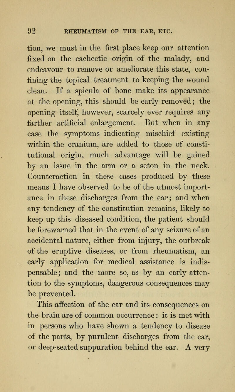 tion, we must in the first place keep our attention fixed on the cachectic origin of the malady, and endeavour to remove or ameliorate this state, con- fining the topical treatment to keeping the wound clean. If a spicula of bone make its appearance at the opening, this should be early removed; the opening itself, however, scarcely ever requires any farther artificial enlargement. But when in any case the symptoms indicating mischief existing within the cranium, are added to those of consti- tutional origin, much advantage will be gained by an issue in the arm or a seton in the neck. Counteraction in these cases produced by these means I have observed to be of the utmost import- ance in these discharges from the ear; and when any tendency of the constitution remains, likely to keep up this diseased condition, the patient should be forewarned that in the event of any seizure of an accidental nature, either from injury, the outbreak of the eruptive diseases, or from rheumatism, an early application for medical assistance is indis- pensable; and the more so, as by an early atten- tion to the symptoms, dangerous consequences may be prevented. This affection of the ear and its consequences on the brain are of common occurrence: it is met with in persons who have shown a tendency to disease of the parts, by purulent discharges from the ear, or deep-seated suppuration behind the ear. A very