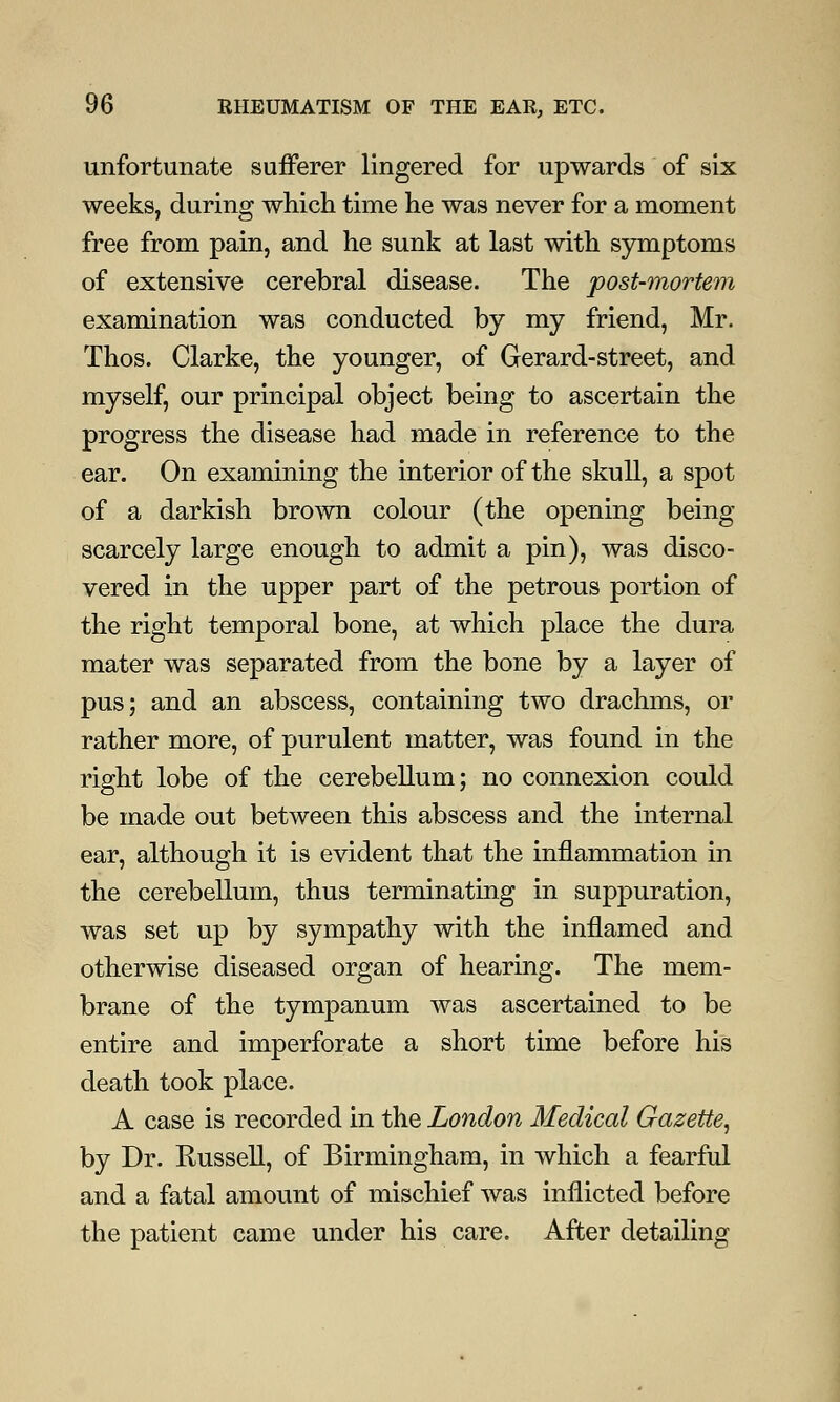 unfortunate sufferer lingered for upwards of six weeks, during which time he was never for a moment free from pain, and he sunk at last with symptoms of extensive cerebral disease. The post-mortem examination was conducted by my friend, Mr. Thos. Clarke, the younger, of Gerard-street, and myself, our principal object being to ascertain the progress the disease had made in reference to the ear. On examining the interior of the skull, a spot of a darkish brown colour (the opening being scarcely large enough to admit a pin), was disco- vered in the upper part of the petrous portion of the right temporal bone, at which place the dura mater was separated from the bone by a layer of pus; and an abscess, containing two drachms, or rather more, of purulent matter, was found in the right lobe of the cerebellum; no connexion could be made out between this abscess and the internal ear, although it is evident that the inflammation in the cerebellum, thus terminating in suppuration, was set up by sympathy with the inflamed and otherwise diseased organ of hearing. The mem- brane of the tympanum was ascertained to be entire and imperforate a short time before his death took place. A case is recorded in the London Medical Gazette, by Dr. Russell, of Birmingham, in which a fearful and a fatal amount of mischief was inflicted before the patient came under his care. After detailing