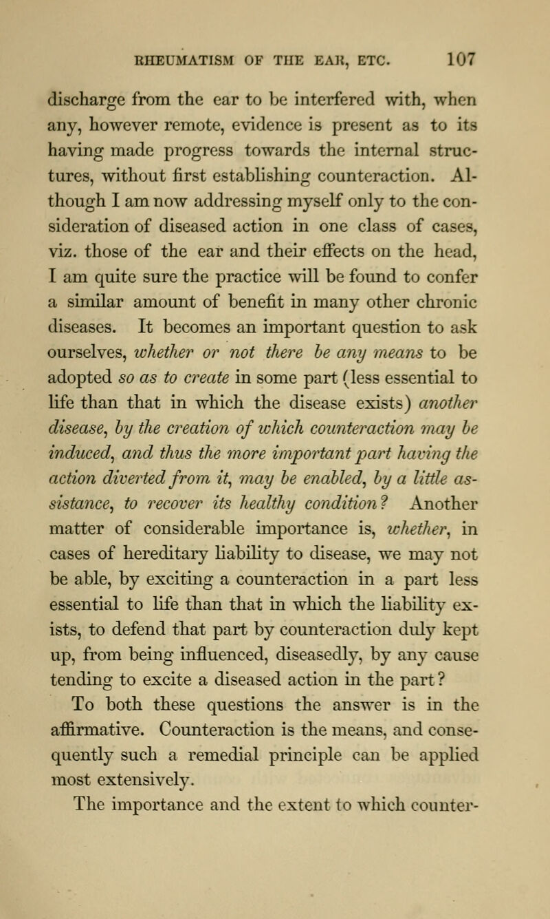 discharge from the ear to be interfered with, when any, however remote, evidence is present as to its having made progress towards the internal struc- tures, without first establishing counteraction. Al- though I am now addressing myself only to the con- sideration of diseased action in one class of cases, viz. those of the ear and their effects on the head, I am quite sure the practice will be found to confer a similar amount of benefit in many other chronic diseases. It becomes an important question to ask ourselves, whether or not there be any means to be adopted so as to create in some part (less essential to life than that in which the disease exists) another disease, by the creation of which counteraction may be induced, and thus the more important part having the action diverted from it, may be enabled, by a little as- sistance, to recover its healthy condition? Another matter of considerable importance is, whether, in cases of hereditary liability to disease, we may not be able, by exciting a counteraction in a part less essential to life than that in which the liability ex- ists, to defend that part by counteraction duly kept up, from being influenced, diseasedly, by any cause tending to excite a diseased action in the part ? To both these questions the answer is in the affirmative. Counteraction is the means, and conse- quently such a remedial principle can be applied most extensively. The importance and the extent to which counter-