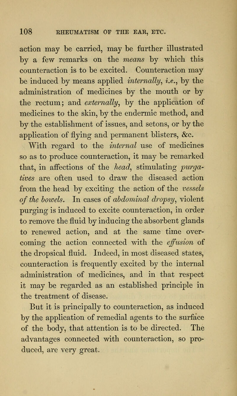 action may be carried, may be further illustrated by a few remarks on the means by which this counteraction is to be excited. Counteraction may be induced by means applied internally, i.e., by the administration of medicines by the mouth or by the rectum; and externally, by the application of medicines to the skin, by the endermic method, and by the establishment of issues, and setons, or by the application of flying and permanent blisters, &c. With regard to the internal use of medicines so as to produce counteraction, it may be remarked that, in affections of the head, stimulating purga- tives are often used to draw the diseased action from the head by exciting the action of the vessels of the bowels. In cases of abdominal dropsy, violent purging is induced to excite counteraction, in order to remove the fluid by inducing the absorbent glands to renewed action, and at the same time over- coming the action connected with the effusion of the dropsical fluid. Indeed, in most diseased states, counteraction is frequently excited by the internal administration of medicines, and in that respect it may be regarded as an established principle in the treatment of disease. But it is principally to counteraction, as induced by the application of remedial agents to the surface of the body, that attention is to be directed. The advantages connected with counteraction, so pro- duced, are very great.