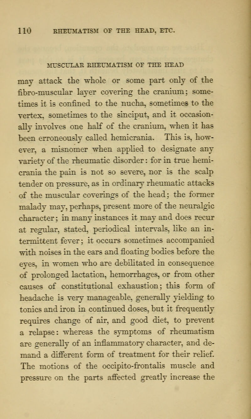 MTSCULAE RHEUMATISM OE THE HEAD may attack the whole or some part only of the nbro-muscular layer covering the cranium; some- times it is confined to the nucha, sometimes to the vertex, sometimes to the sinciput, and it occasion- ally involves one half of the cranium, when it has been erroneously called hemicrania. This is. how- ever, a misnomer when applied to designate any variety of the rheumatic disorder: for in true hemi- crania the pain is not so severe, nor is the scalp tender on pressure, as in ordinary rheumatic attacks of the muscular coverings of the head; the former malady may, perhaps, present more of the neuralgic character; in many instances it may and does recur at regular, stated, periodical intervals, like an in- termittent fever; it occurs sometimes accompanied with noises in the ears and floating bodies before the eyes, in women who are debilitated in consequence of prolonged lactation, hemorrhages, or from other causes of constitutional exhaustion; this form of headache is very manageable, generally yielding to tonics and iron in continued doses, but it frequently requires change of air, and good diet, to prevent a relapse: whereas the symptoms of rheumatism are generally of an inflammatory character, and de- mand a different form of treatment for their relief. The motions of the occipito-frontalis muscle and pressure on the parts affected greatly increase the