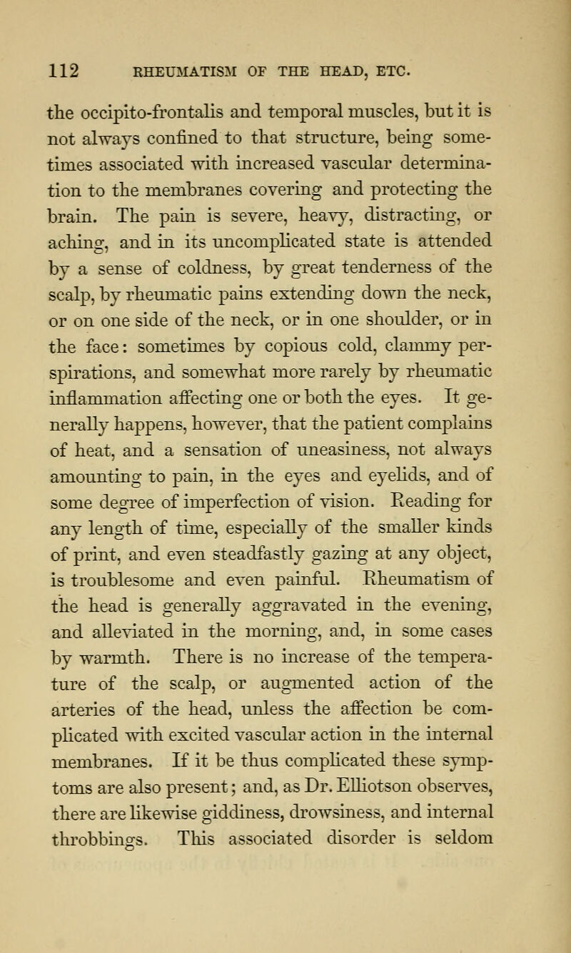 the occipito-frontalis and temporal muscles, but it is not always confined to that structure, being some- times associated with increased vascular determina- tion to the membranes covering and protecting the brain. The pain is severe, heavy, distracting, or aching, and in its uncomplicated state is attended by a sense of coldness, by great tenderness of the scalp, by rheumatic pains extending down the neck, or on one side of the neck, or in one shoulder, or in the face: sometimes by copious cold, clammy per- spirations, and somewhat more rarely by rheumatic inflammation affecting one or both the eyes. It ge- nerally happens, however, that the patient complains of heat, and a sensation of uneasiness, not always amounting to pain, in the eyes and eyelids, and of some degree of imperfection of vision. Reading for any length of time, especially of the smaller kinds of print, and even steadfastly gazing at any object, is troublesome and even painful. Rheumatism of the head is generally aggravated in the evening, and alleviated in the morning, and, in some cases by warmth. There is no increase of the tempera- ture of the scalp, or augmented action of the arteries of the head, unless the affection be com- plicated with excited vascular action in the internal membranes. If it be thus complicated these symp- toms are also present; and, as Dr. Elliotson observes, there are likewise giddiness, drowsiness, and internal throbbings. This associated disorder is seldom