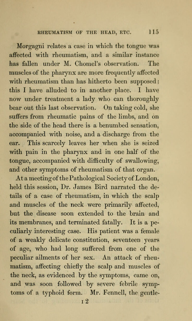 Morgagni relates a case in which the tongue was affected with rheumatism, and a similar instance has fallen under M. Chomel's observation. The muscles of the pharynx are more frequently affected with rheumatism than has hitherto been supposed: this I have alluded to in another place. I have now under treatment a lady who can thoroughly bear out this last observation. On taking cold, she suffers from rheumatic pains of the limbs, and on the side of the head there is a benumbed sensation, accompanied with noise, and a discharge from the ear. This scarcely leaves her when she is seized with pain in the pharynx and in one half of the tongue, accompanied with difficulty of swallowing, and other symptoms of rheumatism of that organ. At a meeting of the Pathological Society of London, held this session, Dr. James Bird narrated the de- tails of a case of rheumatism, in which the scalp and muscles of the neck were primarily affected, but the disease soon extended to the brain and its membranes, and terminated fatally. It is a pe- culiarly interesting case. His patient was a female of a weakly delicate constitution, seventeen years of age, who had long suffered from one of the peculiar ailments of her sex. An attack of rheu- matism, affecting chiefly the scalp and muscles of the neck, as evidenced by the symptoms, came on, and was soon followed by severe febrile symp- toms of a typhoid form. Mr. Fennell, the gentle- i2