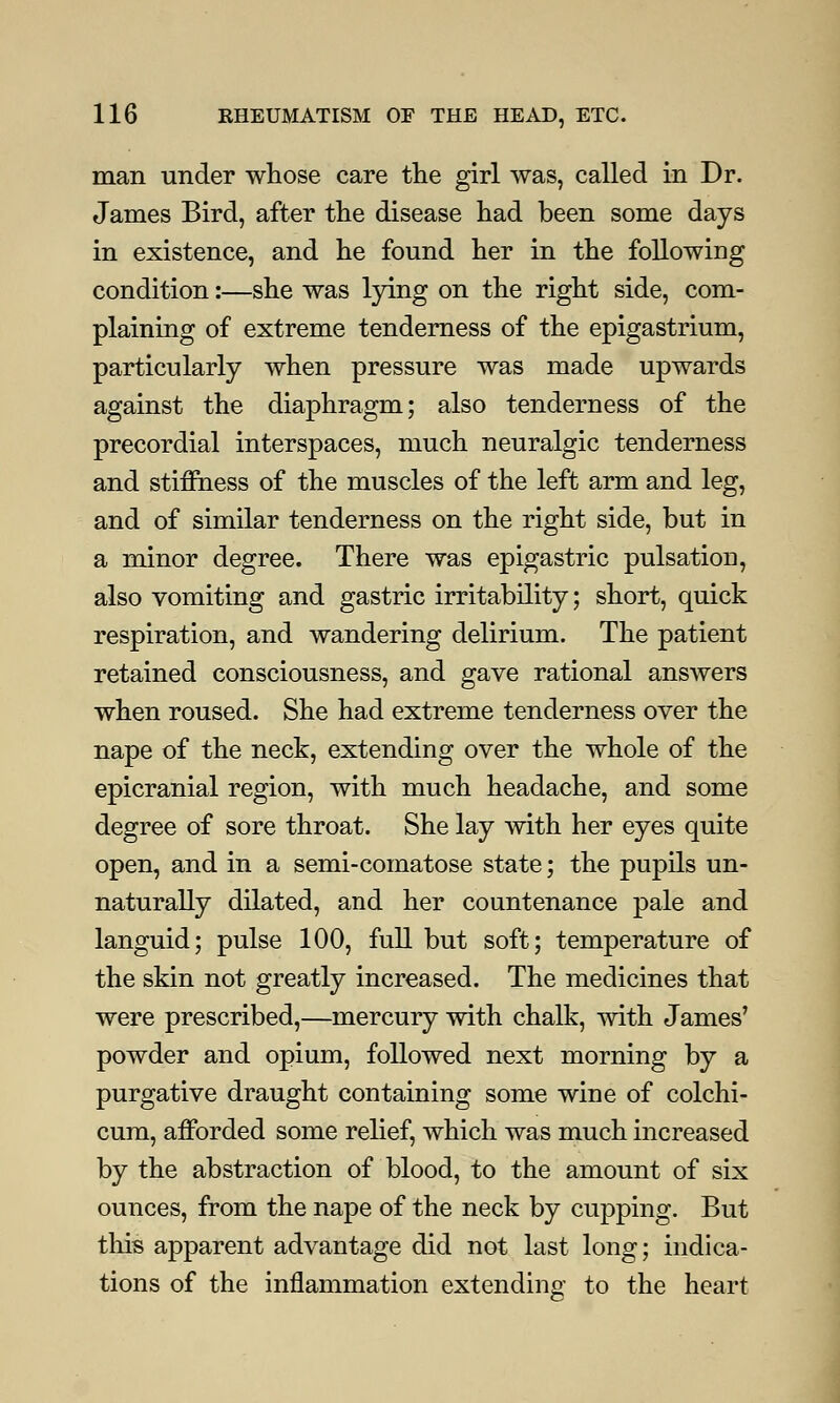 man under whose care the girl was, called in Dr. James Bird, after the disease had been some days in existence, and he found her in the following condition:—she was lying on the right side, com- plaining of extreme tenderness of the epigastrium, particularly when pressure was made upwards against the diaphragm; also tenderness of the precordial interspaces, much neuralgic tenderness and stiffness of the muscles of the left arm and leg, and of similar tenderness on the right side, but in a minor degree. There was epigastric pulsation, also vomiting and gastric irritability; short, quick respiration, and wandering delirium. The patient retained consciousness, and gave rational answers when roused. She had extreme tenderness over the nape of the neck, extending over the whole of the epicranial region, with much headache, and some degree of sore throat. She lay with her eyes quite open, and in a semi-comatose state; the pupils un- naturally dilated, and her countenance pale and languid; pulse 100, full but soft; temperature of the skin not greatly increased. The medicines that were prescribed,—mercury with chalk, with James' powder and opium, followed next morning by a purgative draught containing some wine of colchi- cum, afforded some relief, which was much increased by the abstraction of blood, to the amount of six ounces, from the nape of the neck by cupping. But this apparent advantage did not last long; indica- tions of the inflammation extending to the heart