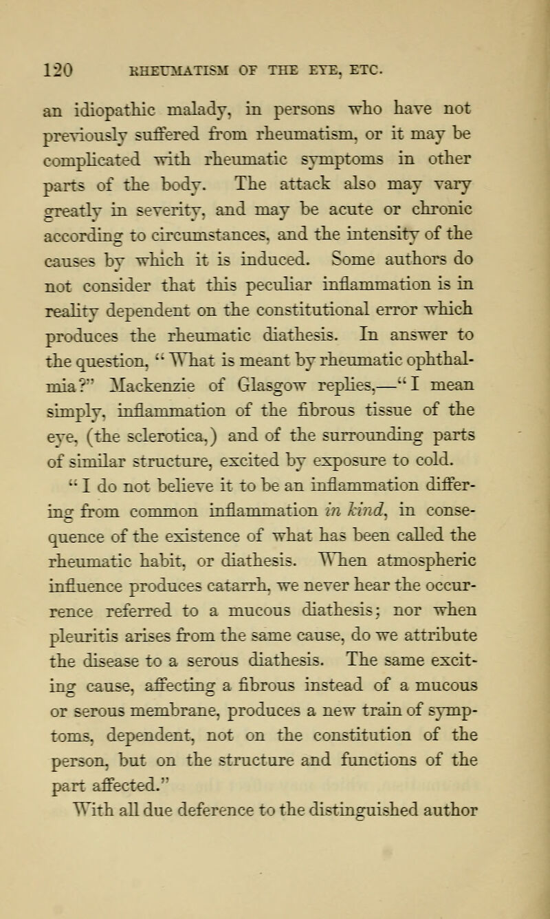 an idiopathic malady, in persons who have not previously suffered from rheumatism, or it may be complicated with rheumatic symptoms in other parts of the body. The attack also may vary Greatly in severitv, and may be acute or chronic according to circumstances, and the intensity of the causes by which it is induced. Some authors do not consider that this peculiar inflammation is in reality dependent on the constitutional error which produces the rheumatic diathesis. In answer to the question. M What is meant by rheumatic ophthal- mia? Mackenzie of Glasgow replies,—I mean simply, inflammation of the fibrous tissue of the eve. (the sclerotica,) and of the surrounding parts of similar structure, excited by exposure to cold.  I do not believe it to be an inflammation differ- ing- from common inflammation in hud, in conse- quence of the existence of what has been called the rheumatic habit, or diathesis. When atmospheric influence produces catarrh, we never hear the occur- rence referred to a mucous diathesis; nor when pleuritis arises from the same cause, do we attribute the disease to a serous diathesis. The same excit- ing cause, afrectino: a fibrous instead of a mucous or serous membrane, produces a new train of symp- toms, dependent, not on the constitution of the person, but on the structure and functions of the part affected.' With all due deference to the distinguished author