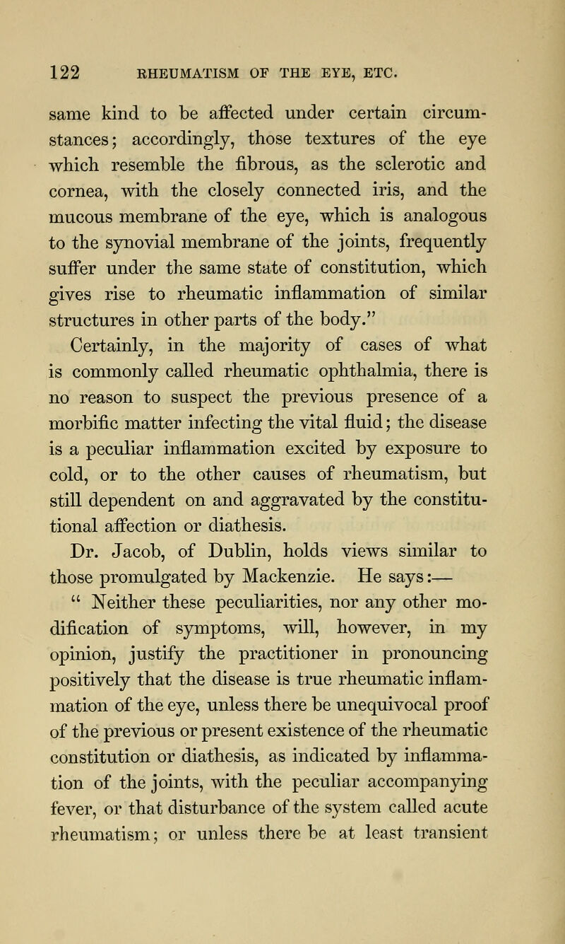 same kind to be affected under certain circum- stances; accordingly, those textures of the eye which resemble the fibrous, as the sclerotic and cornea, with the closely connected iris, and the mucous membrane of the eye, which is analogous to the synovial membrane of the joints, frequently suffer under the same state of constitution, which gives rise to rheumatic inflammation of similar structures in other parts of the body. Certainly, in the majority of cases of what is commonly called rheumatic ophthalmia, there is no reason to suspect the previous presence of a morbific matter infecting the vital fluid; the disease is a peculiar inflammation excited by exposure to cold, or to the other causes of rheumatism, but still dependent on and aggravated by the constitu- tional affection or diathesis. Dr. Jacob, of Dublin, holds views similar to those promulgated by Mackenzie. He says:—  Neither these peculiarities, nor any other mo- dification of symptoms, will, however, in my opinion, justify the practitioner in pronouncing positively that the disease is true rheumatic inflam- mation of the eye, unless there be unequivocal proof of the previous or present existence of the rheumatic constitution or diathesis, as indicated by inflamma- tion of the joints, with the peculiar accompanying fever, or that disturbance of the system called acute rheumatism; or unless there be at least transient