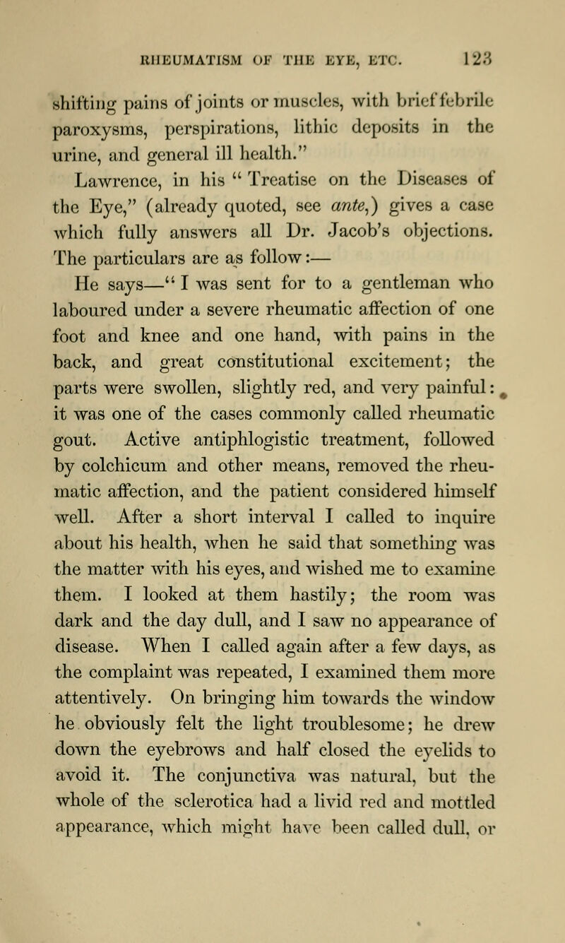 shifting pains of joints or muscles, with brief febrile paroxysms, perspirations, lithic deposits in the urine, and general ill health. Lawrence, in his  Treatise on the Diseases of the Eye, (already quoted, see ante,) gives a case which fully answers all Dr. Jacob's objections. The particulars are as follow:— He says— I was sent for to a gentleman who laboured under a severe rheumatic affection of one foot and knee and one hand, with pains in the back, and great constitutional excitement; the parts were swollen, slightly red, and very painful: it was one of the cases commonly called rheumatic gout. Active antiphlogistic treatment, followed by colchicum and other means, removed the rheu- matic affection, and the patient considered himself well. After a short interval I called to inquire about his health, when he said that something was the matter with his eyes, and wished me to examine them. I looked at them hastily; the room was dark and the day dull, and I saw no appearance of disease. When I called again after a few days, as the complaint was repeated, I examined them more attentively. On bringing him towards the window he obviously felt the light troublesome; he drew down the eyebrows and half closed the eyelids to avoid it. The conjunctiva was natural, but the whole of the sclerotica had a livid red and mottled appearance, which might have been called dull, or