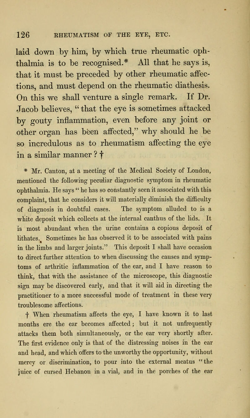 laid down by him, by which true rheumatic oph- thalmia is to be recognised.* All that he says is, that it must be preceded by other rheumatic affec- tions, and must depend on the rheumatic diathesis. On this we shall venture a single remark. If Dr. Jacob believes,  that the eye is sometimes attacked by gouty inflammation, even before any joint or other organ has been affected, why should he be so incredulous as to rheumatism affecting the eye in a similar manner ? f * Mr. Canton, at a meeting of the Medical Society of London, mentioned the following peculiar diagnostic symptom in rheumatic ophthalmia. He says  he has so constantly seen it associated with this complaint, that he considers it will materially diminish the difficidty of diagnosis in doubtful cases. The symptom alluded to is a white deposit which collects at the internal canthus of the lids. It is most abundant when the urine contains a copious deposit of lithates. Sometimes he has observed it to be associated with pains in the limbs and larger joints. This deposit I shall have occasion to direct further attention to when discussing the causes and symp- toms of arthritic inflammation of the ear, and I have reason to think, that with the assistance of the microscope, this diagnostic sign may be discovered early, and that it will aid in directing the practitioner to a more successful mode of treatment in these very troublesome affections. f When rheumatism affects the eye, I have known it to last months ere the ear becomes affected; but it not unfrequently attacks them both simultaneously, or the ear very shortly after. The first evidence only is that of the distressing noises in the ear and head, and which offers to the unworthy the opportunity, without mercy or discrimination, to pour into the external meatus the juice of cursed Hebanon in a vial, and in the porches of the ear