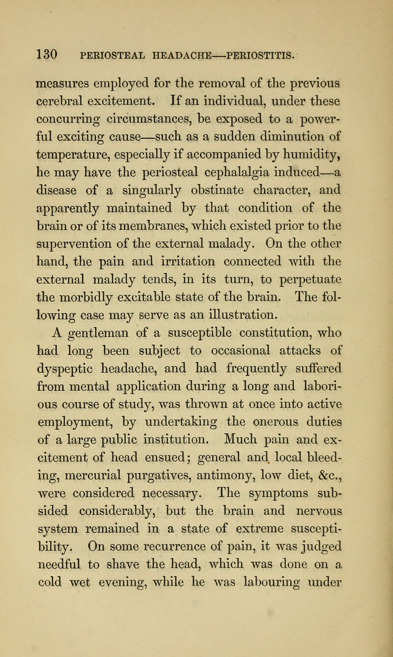 measures employed for the removal of the previous cerebral excitement. If an individual, under these concurring circumstances, be exposed to a power- ful exciting cause—such as a sudden diminution of temperature, especially if accompanied by humidity, he may have the periosteal cephalalgia induced—a disease of a singularly obstinate character, and apparently maintained by that condition of the brain or of its membranes, which existed prior to the supervention of the external malady. On the other hand, the pain and irritation connected with the external malady tends, in its turn, to perpetuate the morbidly excitable state of the brain. The fol- lowing case may serve as an illustration. A gentleman of a susceptible constitution, who had long been subject to occasional attacks of dyspeptic headache, and had frequently suffered from mental application during a long and labori- ous course of study, was thrown at once into active employment, by undertaking the onerous duties of a large public institution. Much pain and ex- citement of head ensued; general and local bleed- ing, mercurial purgatives, antimony, low diet, &c, were considered necessary. The symptoms sub- sided considerably, but the brain and nervous system remained in a state of extreme suscepti- bility. On some recurrence of pain, it was judged needful to shave the head, which was done on a cold wet evening, while he was labouring under