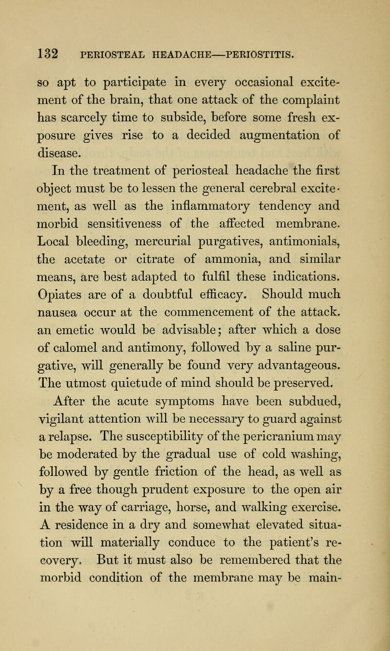 so apt to participate in every occasional excite- ment of the brain, that one attack of the complaint has scarcely time to subside, before some fresh ex- posure gives rise to a decided augmentation of disease. In the treatment of periosteal headache the first object must be to lessen the general cerebral excite- ment, as well as the inflammatory tendency and morbid sensitiveness of the affected membrane. Local bleeding, mercurial purgatives, antimonials, the acetate or citrate of ammonia, and similar means, are best adapted to fulfil these indications. Opiates are of a doubtful efficacy. Should much nausea occur at the commencement of the attack, an emetic would be advisable; after which a dose of calomel and antimony, followed by a saline pur- gative, will generally be found very advantageous. The utmost quietude of mind should be preserved. After the acute symptoms have been subdued, vigilant attention will be necessary to guard against a relapse. The susceptibility of the pericranium may be moderated by the gradual use of cold washing, followed by gentle friction of the head, as well as by a free though prudent exposure to the open air in the way of carriage, horse, and walking exercise. A residence in a dry and somewhat elevated situa- tion will materially conduce to the patient's re- covery. But it must also be remembered that the morbid condition of the membrane may be main-