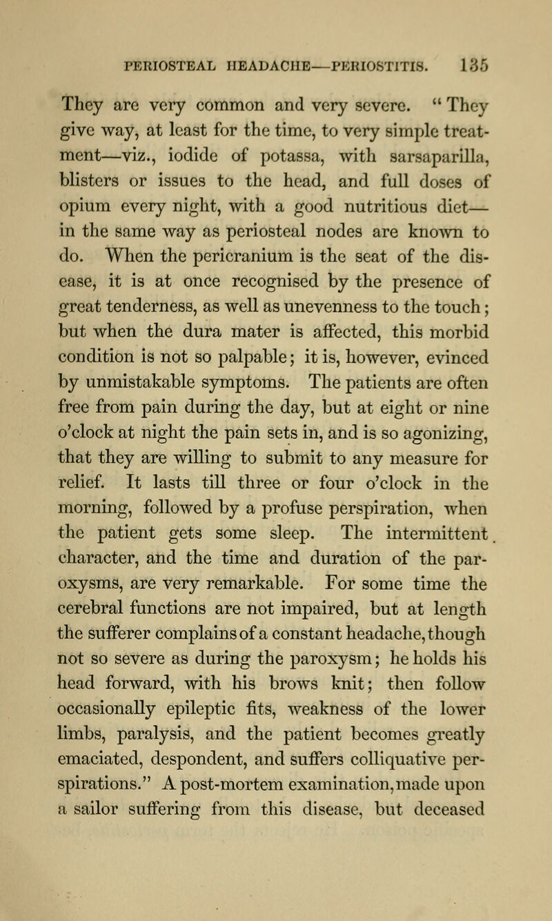 They are very common and very severe.  They give way, at least for the time, to very simple treat- ment—viz., iodide of potassa, with sarsaparilla, blisters or issues to the head, and full doses of opium every night, with a good nutritious diet— in the same way as periosteal nodes are known to do. When the pericranium is the seat of the dis- ease, it is at once recognised by the presence of great tenderness, as well as unevenness to the touch; but when the dura mater is affected, this morbid condition is not so palpable; it is, however, evinced by unmistakable symptoms. The patients are often free from pain during the day, but at eight or nine o'clock at night the pain sets in, and is so agonizing, that they are willing to submit to any measure for relief. It lasts till three or four o'clock in the morning, followed by a profuse perspiration, when the patient gets some sleep. The intermittent character, and the time and duration of the par- oxysms, are very remarkable. For some time the cerebral functions are not impaired, but at length the sufferer complains of a constant headache, though not so severe as during the paroxysm; he holds his head forward, with his brows knit; then follow occasionally epileptic fits, weakness of the lower limbs, paralysis, and the patient becomes greatly emaciated, despondent, and suffers colliquative per- spirations. A post-mortem examination, made upon a sailor suffering from this disease, but deceased