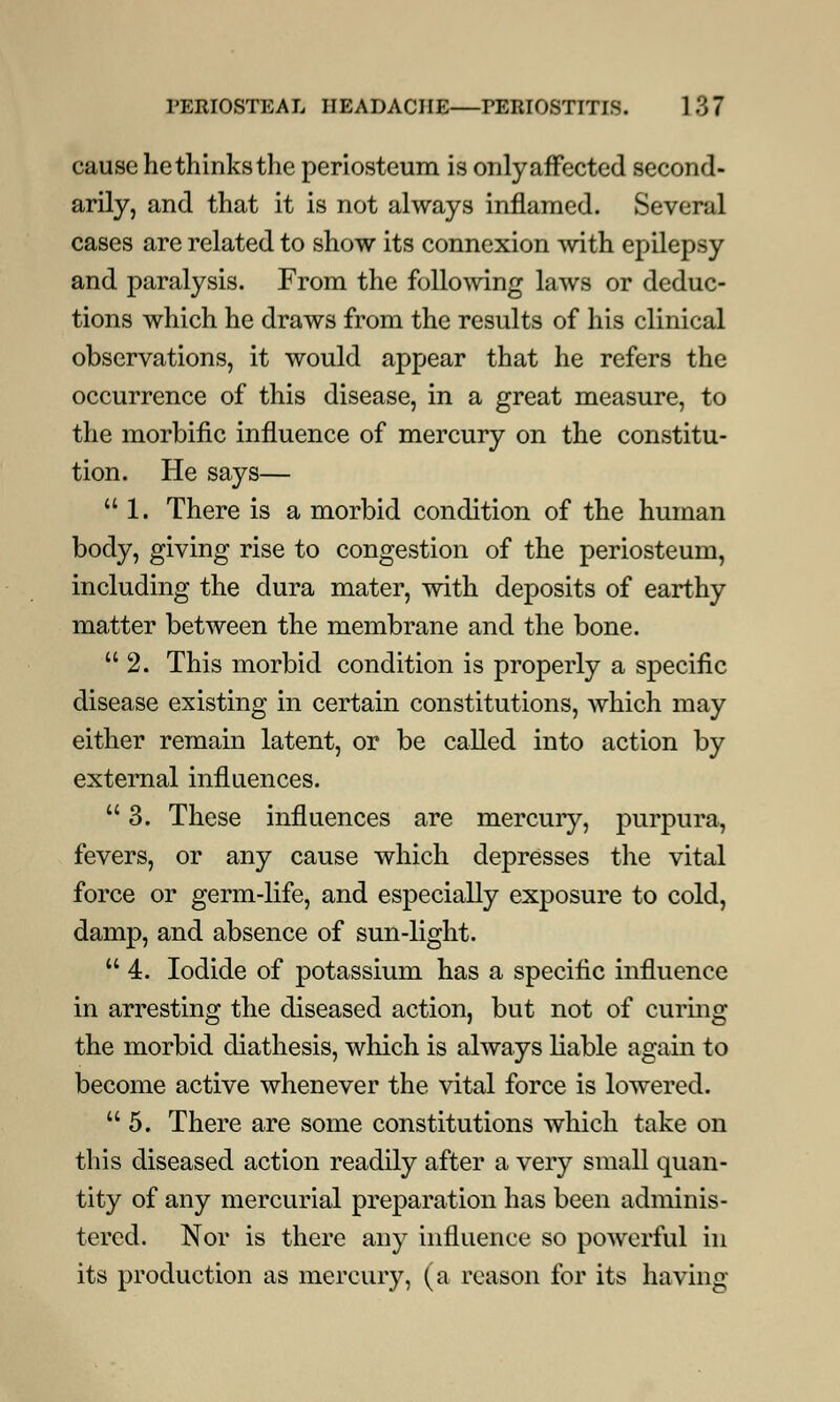 cause he thinks the periosteum is only affected second- arily, and that it is not always inflamed. Several cases are related to show its connexion with epilepsy and paralysis. From the following laws or deduc- tions which he draws from the results of his clinical observations, it would appear that he refers the occurrence of this disease, in a great measure, to the morbific influence of mercury on the constitu- tion. He says— 1. There is a morbid condition of the human body, giving rise to congestion of the periosteum, including the dura mater, with deposits of earthy matter between the membrane and the bone.  2. This morbid condition is properly a specific disease existing in certain constitutions, which may either remain latent, or be called into action by external influences.  3. These influences are mercury, purpura, fevers, or any cause which depresses the vital force or germ-life, and especially exposure to cold, damp, and absence of sun-light.  4. Iodide of potassium has a specific influence in arresting the diseased action, but not of curing the morbid diathesis, which is always liable again to become active whenever the vital force is lowered. 5. There are some constitutions which take on this diseased action readily after a very small quan- tity of any mercurial preparation has been adminis- tered. Nor is there any influence so powerful in its production as mercury, (a reason for its having