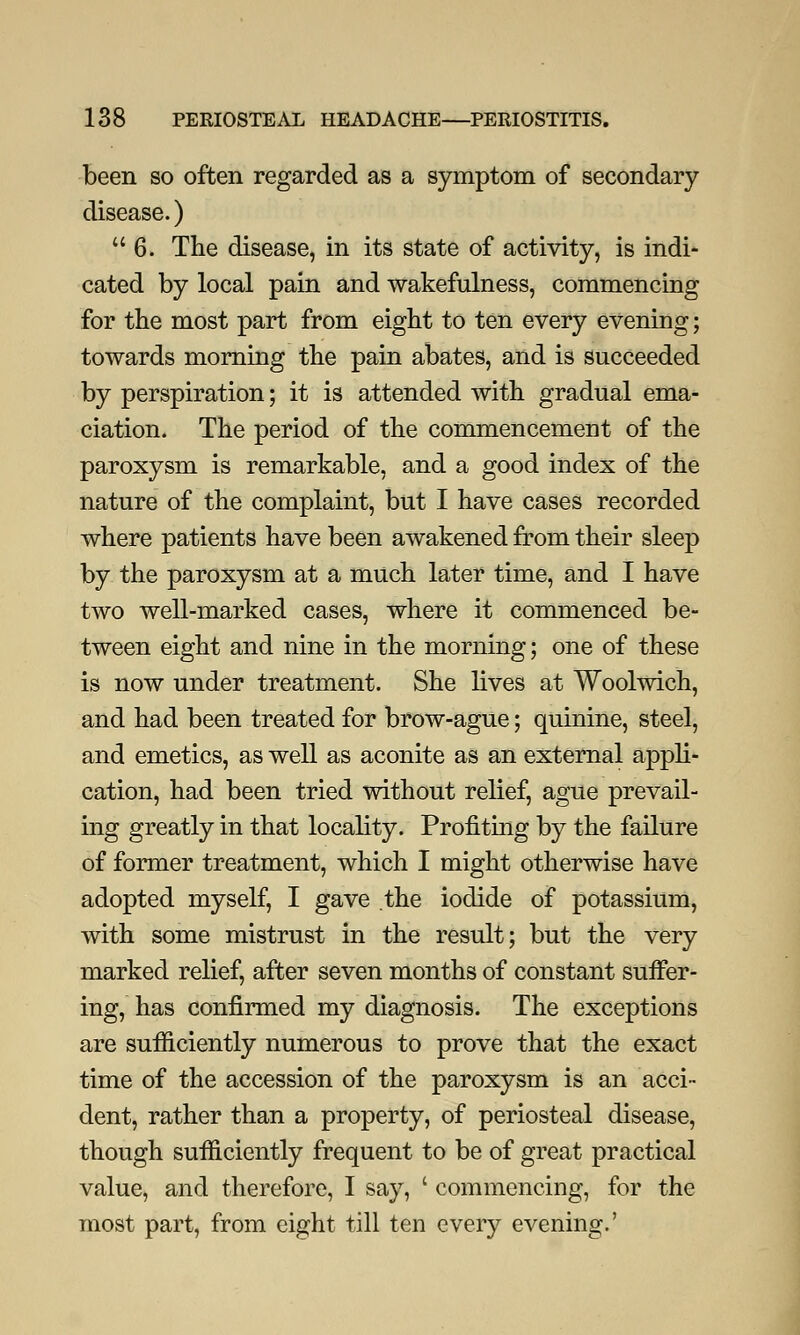 been so often regarded as a symptom of secondary disease.) 6. The disease, in its state of activity, is indi- cated by local pain and wakefulness, commencing for the most part from eight to ten every evening; towards morning the pain abates, and is succeeded by perspiration; it is attended with gradual ema- ciation. The period of the commencement of the paroxysm is remarkable, and a good index of the nature of the complaint, but I have cases recorded where patients have been awakened from their sleep by the paroxysm at a much later time, and I have two well-marked cases, where it commenced be- tween eight and nine in the morning; one of these is now under treatment. She lives at Woolwich, and had been treated for brow-ague; quinine, steel, and emetics, as well as aconite as an external appli- cation, had been tried without relief, ague prevail- ing greatly in that locality. Profiting by the failure of former treatment, which I might otherwise have adopted myself, I gave the iodide of potassium, with some mistrust in the result; but the very marked relief, after seven months of constant suffer- ing, has confirmed my diagnosis. The exceptions are sufficiently numerous to prove that the exact time of the accession of the paroxysm is an acci- dent, rather than a property, of periosteal disease, though sufficiently frequent to be of great practical value, and therefore, I say, ' commencing, for the most part, from eight till ten every evening.'