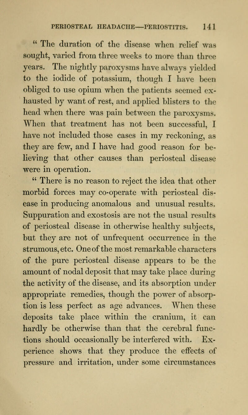  The duration of the disease when relief w;i^ sought, varied from three weeks to more than three years. The nightly paroxysms have always yielded to the iodide of potassium, though I have been obliged to use opium when the patients seemed ex- hausted by want of rest, and applied blisters to the head when there was pain between the paroxysms. When that treatment has not been successful, I have not included those cases in my reckoning, as they are few, and I have had good reason for be- lieving that other causes than periosteal disease were in operation.  There is no reason to reject the idea that other morbid forces may co-operate with periosteal dis- ease in producing anomalous and unusual results. Suppuration and exostosis are not the usual results of periosteal disease in otherwise healthy subjects, but they are not of unfrequent occurrence in the strumous, etc. One of the most remarkable characters of the pure periosteal disease appears to be the amount of nodal deposit that may take place during the activity of the disease, and its absorption under appropriate remedies, though the power of absorp- tion is less perfect as age advances. When these deposits take place within the cranium, it can hardly be otherwise than that the cerebral func- tions should occasionally be interfered with. Ex- perience shows that they produce the effects of pressure and irritation, under some circumstances