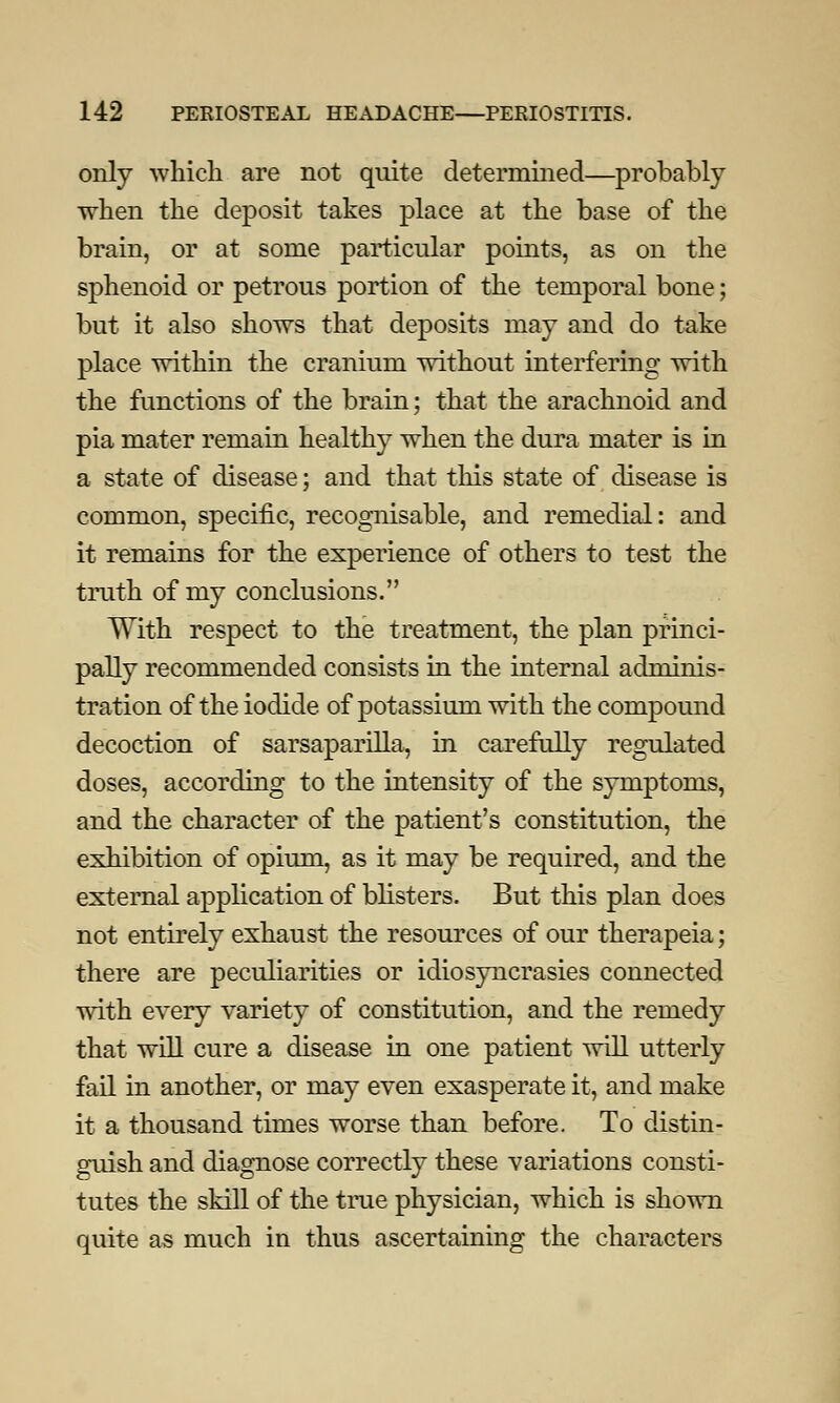 only which are not quite determined—probably when the deposit takes place at the base of the brain, or at some particular points, as on the sphenoid or petrous portion of the temporal bone; but it also shows that deposits may and do take place within the cranium without interfering with the functions of the brain; that the arachnoid and pia mater remain healthy when the dura mater is in a state of disease; and that this state of disease is common, specific, recognisable, and remedial: and it remains for the experience of others to test the truth of my conclusions. With respect to the treatment, the plan princi- pally recommended consists in the internal adminis- tration of the iodide of potassium with the compound decoction of sarsaparilla, in carefully regulated doses, according to the intensity of the symptoms, and the character of the patient's constitution, the exhibition of opium, as it may be required, and the external application of blisters. But this plan does not entirely exhaust the resources of our therapeia; there are peculiarities or idiosyncrasies connected with every variety of constitution, and the remedy that will cure a disease in one patient will utterly fail in another, or may even exasperate it, and make it a thousand times worse than before. To distin- guish and diagnose correctly these variations consti- tutes the skill of the true physician, which is shown quite as much in thus ascertaining the characters